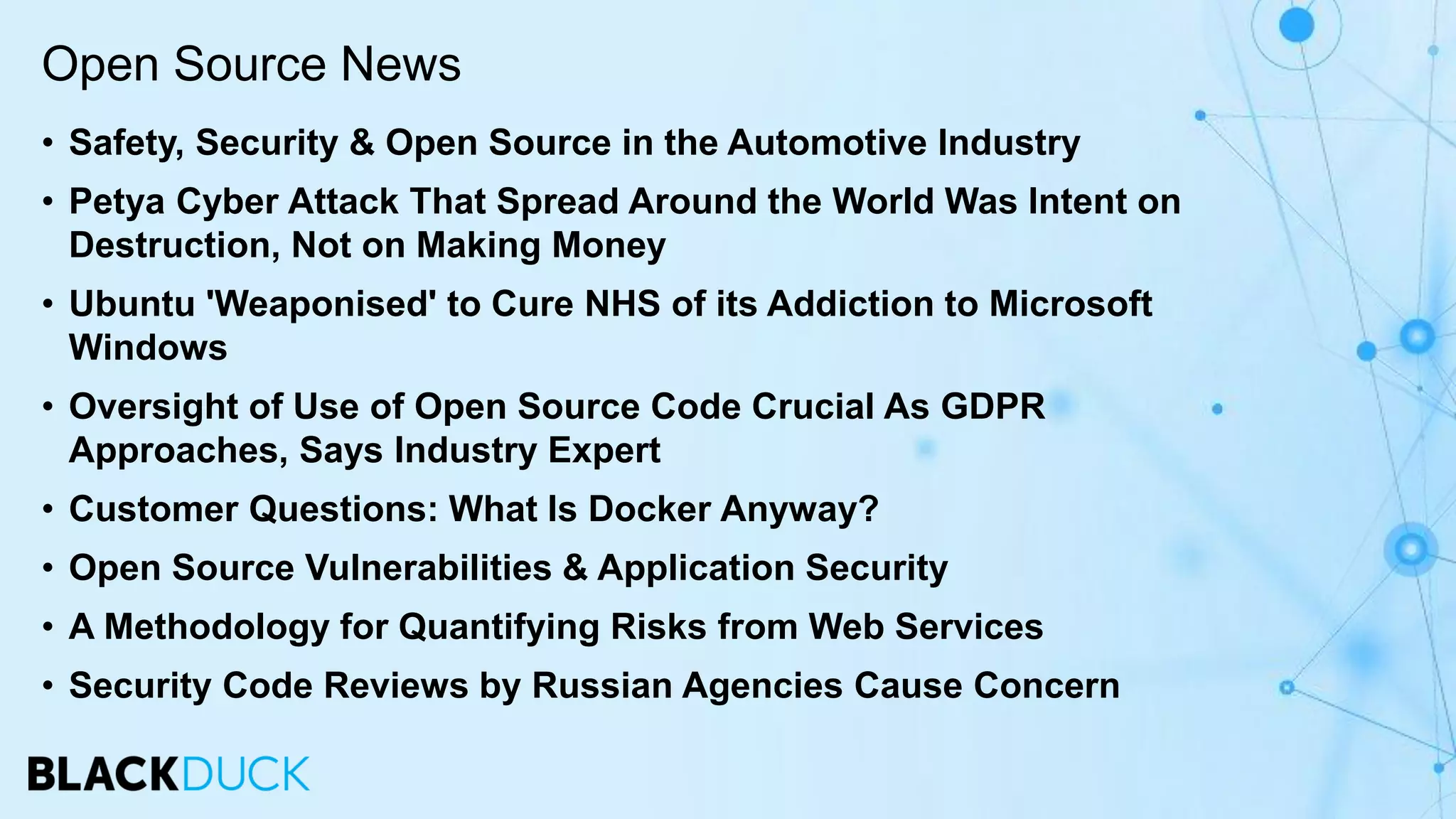 • Safety, Security & Open Source in the Automotive Industry
• Petya Cyber Attack That Spread Around the World Was Intent on
Destruction, Not on Making Money
• Ubuntu 'Weaponised' to Cure NHS of its Addiction to Microsoft
Windows
• Oversight of Use of Open Source Code Crucial As GDPR
Approaches, Says Industry Expert
• Customer Questions: What Is Docker Anyway?
• Open Source Vulnerabilities & Application Security
• A Methodology for Quantifying Risks from Web Services
• Security Code Reviews by Russian Agencies Cause Concern
Open Source News
 