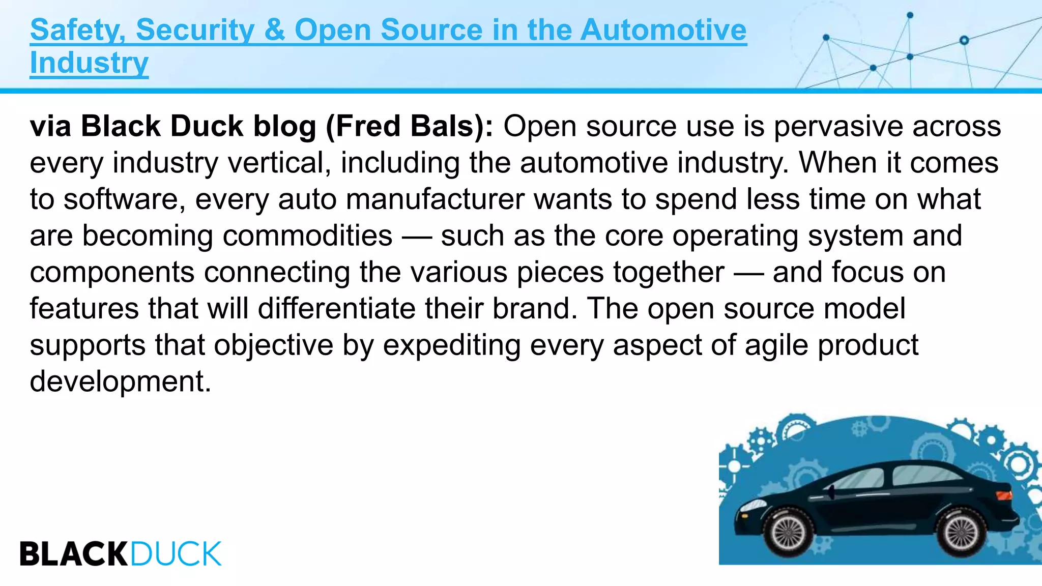 Safety, Security & Open Source in the Automotive
Industry
via Black Duck blog (Fred Bals): Open source use is pervasive across
every industry vertical, including the automotive industry. When it comes
to software, every auto manufacturer wants to spend less time on what
are becoming commodities — such as the core operating system and
components connecting the various pieces together — and focus on
features that will differentiate their brand. The open source model
supports that objective by expediting every aspect of agile product
development.
 