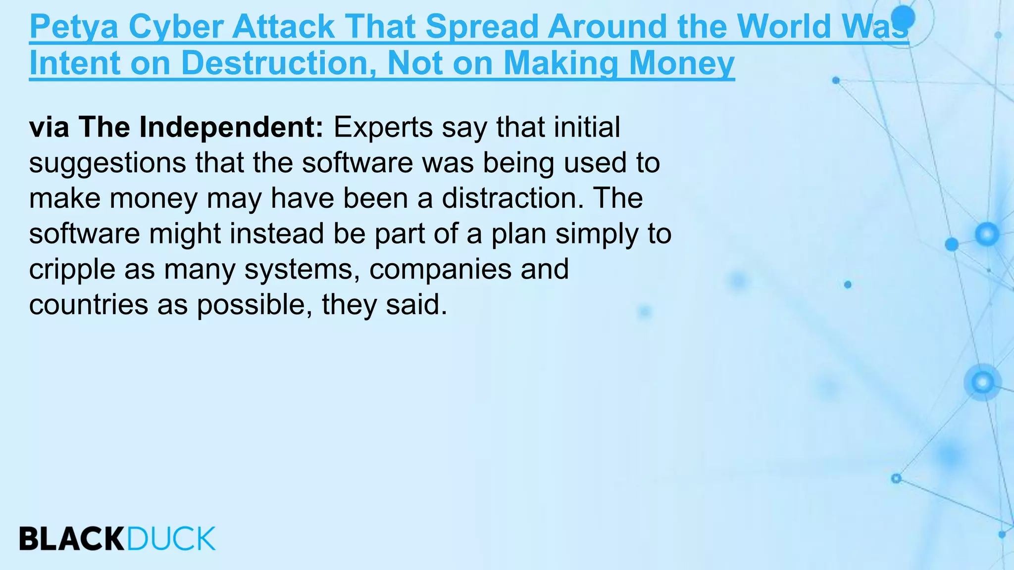 via The Independent: Experts say that initial
suggestions that the software was being used to
make money may have been a distraction. The
software might instead be part of a plan simply to
cripple as many systems, companies and
countries as possible, they said.
Petya Cyber Attack That Spread Around the World Was
Intent on Destruction, Not on Making Money
 