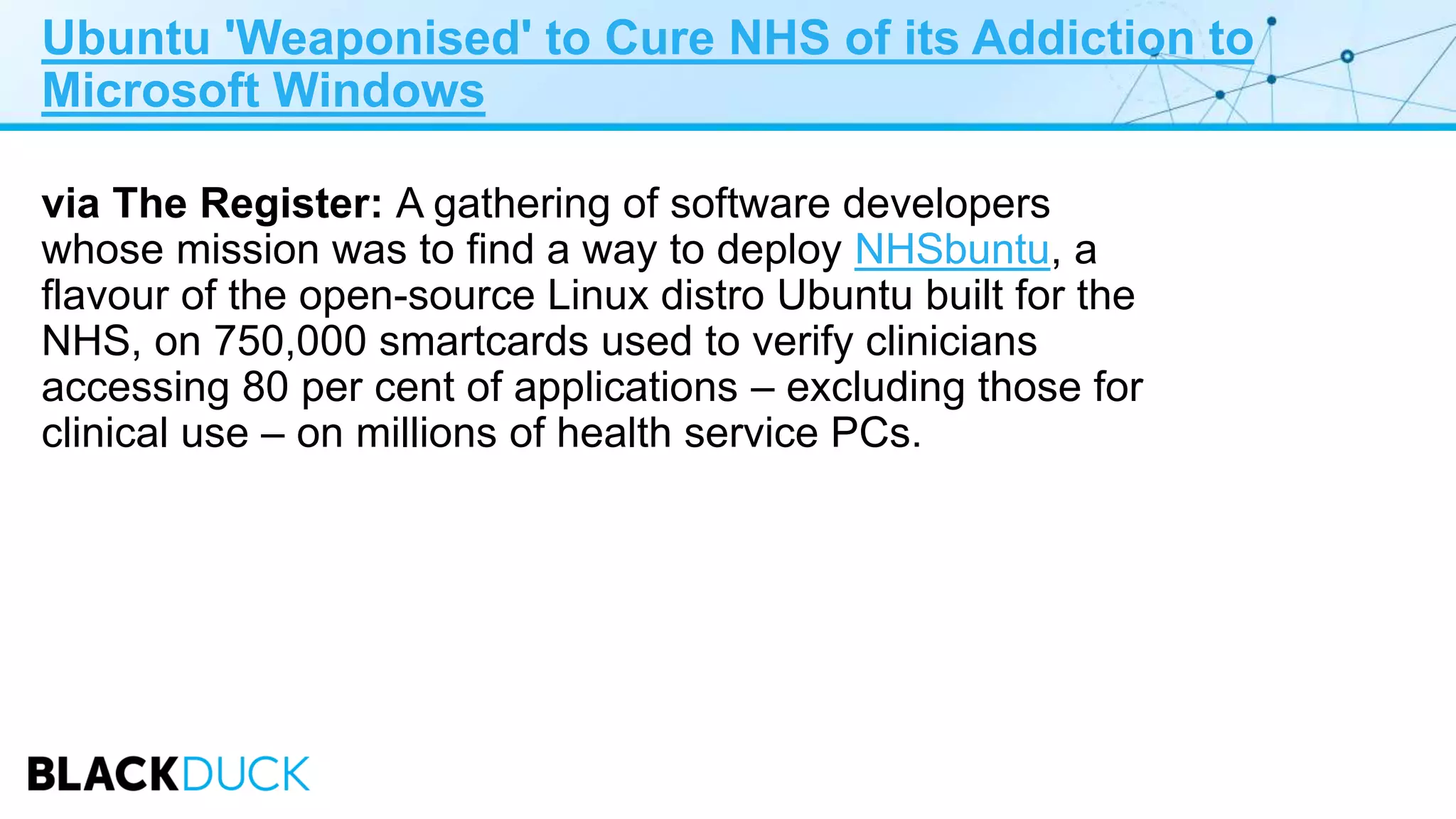 Ubuntu 'Weaponised' to Cure NHS of its Addiction to
Microsoft Windows
via The Register: A gathering of software developers
whose mission was to find a way to deploy NHSbuntu, a
flavour of the open-source Linux distro Ubuntu built for the
NHS, on 750,000 smartcards used to verify clinicians
accessing 80 per cent of applications – excluding those for
clinical use – on millions of health service PCs.
 