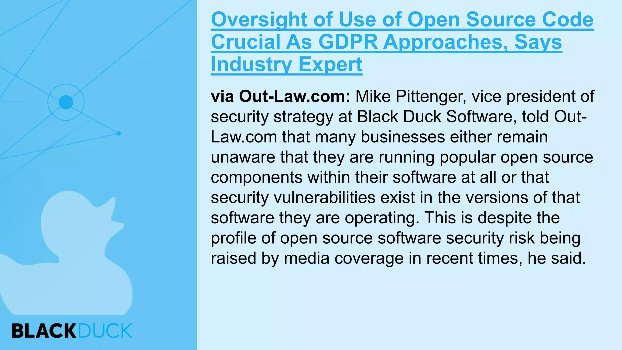 via Out-Law.com: Mike Pittenger, vice president of
security strategy at Black Duck Software, told Out-
Law.com that many businesses either remain
unaware that they are running popular open source
components within their software at all or that
security vulnerabilities exist in the versions of that
software they are operating. This is despite the
profile of open source software security risk being
raised by media coverage in recent times, he said.
Oversight of Use of Open Source Code
Crucial As GDPR Approaches, Says
Industry Expert
 