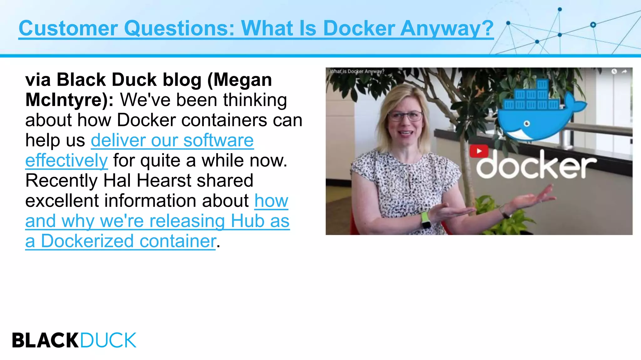 Customer Questions: What Is Docker Anyway?
via Black Duck blog (Megan
McIntyre): We've been thinking
about how Docker containers can
help us deliver our software
effectively for quite a while now.
Recently Hal Hearst shared
excellent information about how
and why we're releasing Hub as
a Dockerized container.
 