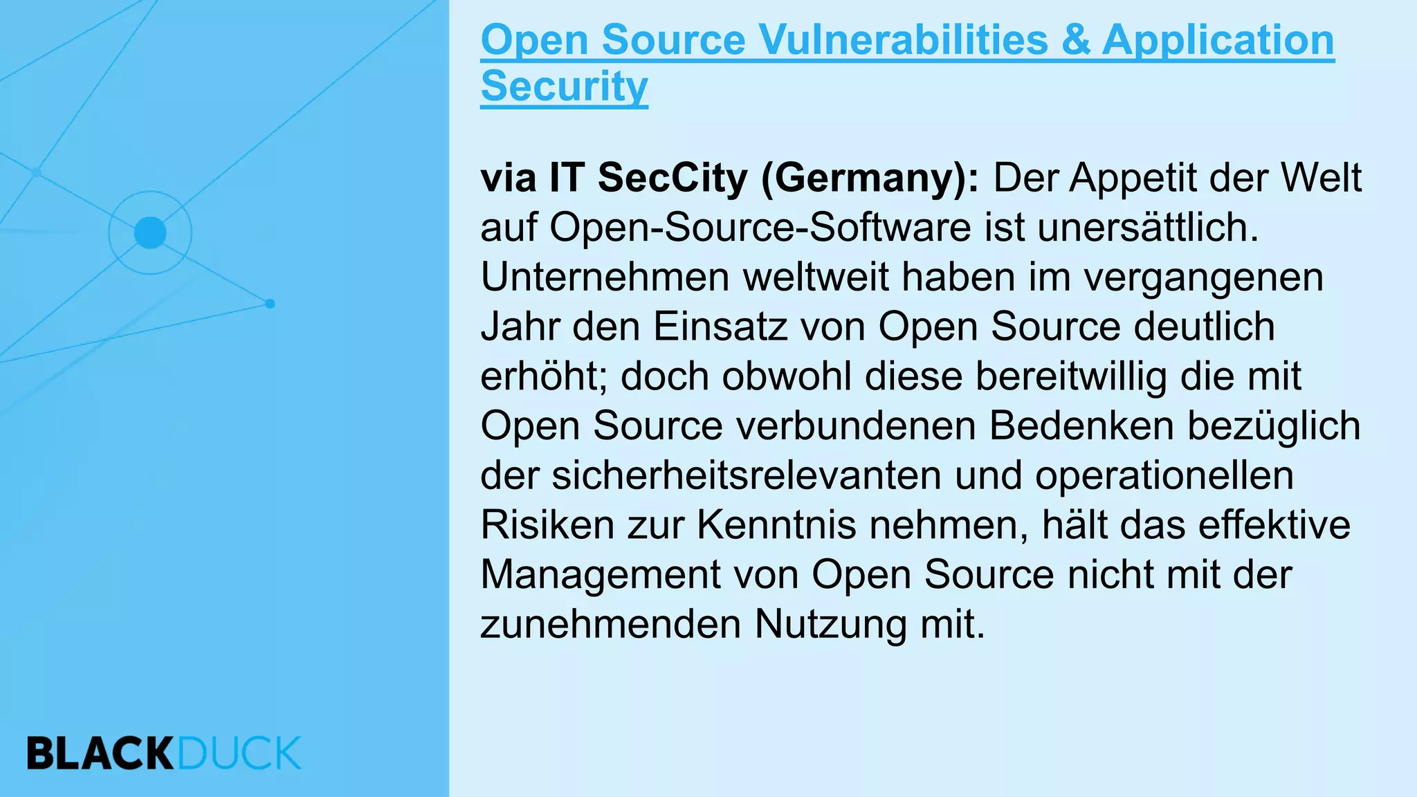 via IT SecCity (Germany): Der Appetit der Welt
auf Open-Source-Software ist unersättlich.
Unternehmen weltweit haben im vergangenen
Jahr den Einsatz von Open Source deutlich
erhöht; doch obwohl diese bereitwillig die mit
Open Source verbundenen Bedenken bezüglich
der sicherheitsrelevanten und operationellen
Risiken zur Kenntnis nehmen, hält das effektive
Management von Open Source nicht mit der
zunehmenden Nutzung mit.
Open Source Vulnerabilities & Application
Security
 