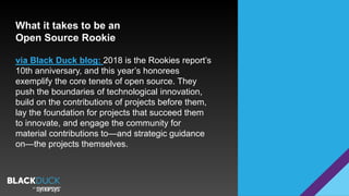 What it takes to be an
Open Source Rookie
via Black Duck blog: 2018 is the Rookies report’s
10th anniversary, and this year’s honorees
exemplify the core tenets of open source. They
push the boundaries of technological innovation,
build on the contributions of projects before them,
lay the foundation for projects that succeed them
to innovate, and engage the community for
material contributions to—and strategic guidance
on—the projects themselves.
 