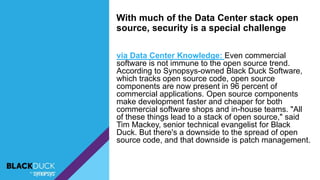 via Data Center Knowledge: Even commercial
software is not immune to the open source trend.
According to Synopsys-owned Black Duck Software,
which tracks open source code, open source
components are now present in 96 percent of
commercial applications. Open source components
make development faster and cheaper for both
commercial software shops and in-house teams. "All
of these things lead to a stack of open source," said
Tim Mackey, senior technical evangelist for Black
Duck. But there's a downside to the spread of open
source code, and that downside is patch management.
With much of the Data Center stack open
source, security is a special challenge
 
