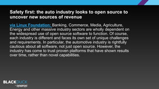 via Linux Foundation: Banking, Commerce, Media, Agriculture,
Energy and other massive industry sectors are wholly dependent on
the widespread use of open source software to function. Of course,
each industry is different and faces its own set of unique challenges
and requirements. In particular, the automotive industry is rightfully
cautious about all software, not just open source. However, the
industry has come to trust proven platforms that have shown results
over time, rather than novel capabilities.
Safety first: the auto industry looks to open source to
uncover new sources of revenue
 