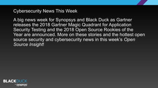 Cybersecurity News This Week
A big news week for Synopsys and Black Duck as Gartner
releases the 2018 Gartner Magic Quadrant for Application
Security Testing and the 2018 Open Source Rookies of the
Year are announced. More on these stories and the hottest open
source security and cybersecurity news in this week’s Open
Source Insight!
 