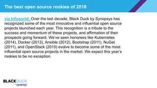 The best open source rookies of 2018
via Infoworld: Over the last decade, Black Duck by Synopsys has
recognized some of the most innovative and influential open source
projects launched each year. This recognition is a tribute to the
success and momentum of these projects, and affirmation of their
prospects going forward. We’ve seen honorees like Kubernetes
(2014), Docker (2013), Ansible (2012), Bootstrap (2011), NuGet
(2011), and OpenStack (2010) evolve to become some of the most
influential open source projects in the market. We expect this year’s
rookies to be no exception.
 