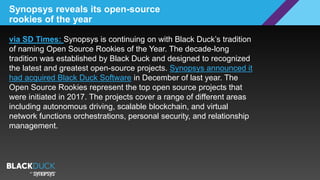 Synopsys reveals its open-source
rookies of the year
via SD Times: Synopsys is continuing on with Black Duck’s tradition
of naming Open Source Rookies of the Year. The decade-long
tradition was established by Black Duck and designed to recognized
the latest and greatest open-source projects. Synopsys announced it
had acquired Black Duck Software in December of last year. The
Open Source Rookies represent the top open source projects that
were initiated in 2017. The projects cover a range of different areas
including autonomous driving, scalable blockchain, and virtual
network functions orchestrations, personal security, and relationship
management.
 