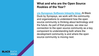 What and who are the Open Source
Rookies of the Year?
via Synopsys Software Integrity blog: At Black
Duck by Synopsys, we work with the community
and organizations to understand how the open
source community is thinking about technology and
the future. As part of that process, we view our
connection to the open source community as a key
component to understanding both where the
development community is and where the open
source community is moving next.
 