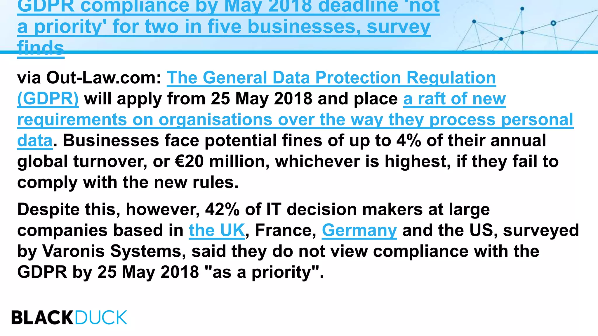 GDPR compliance by May 2018 deadline 'not
a priority' for two in five businesses, survey
finds
via Out-Law.com: The General Data Protection Regulation
(GDPR) will apply from 25 May 2018 and place a raft of new
requirements on organisations over the way they process personal
data. Businesses face potential fines of up to 4% of their annual
global turnover, or €20 million, whichever is highest, if they fail to
comply with the new rules.
Despite this, however, 42% of IT decision makers at large
companies based in the UK, France, Germany and the US, surveyed
by Varonis Systems, said they do not view compliance with the
GDPR by 25 May 2018 "as a priority".
 