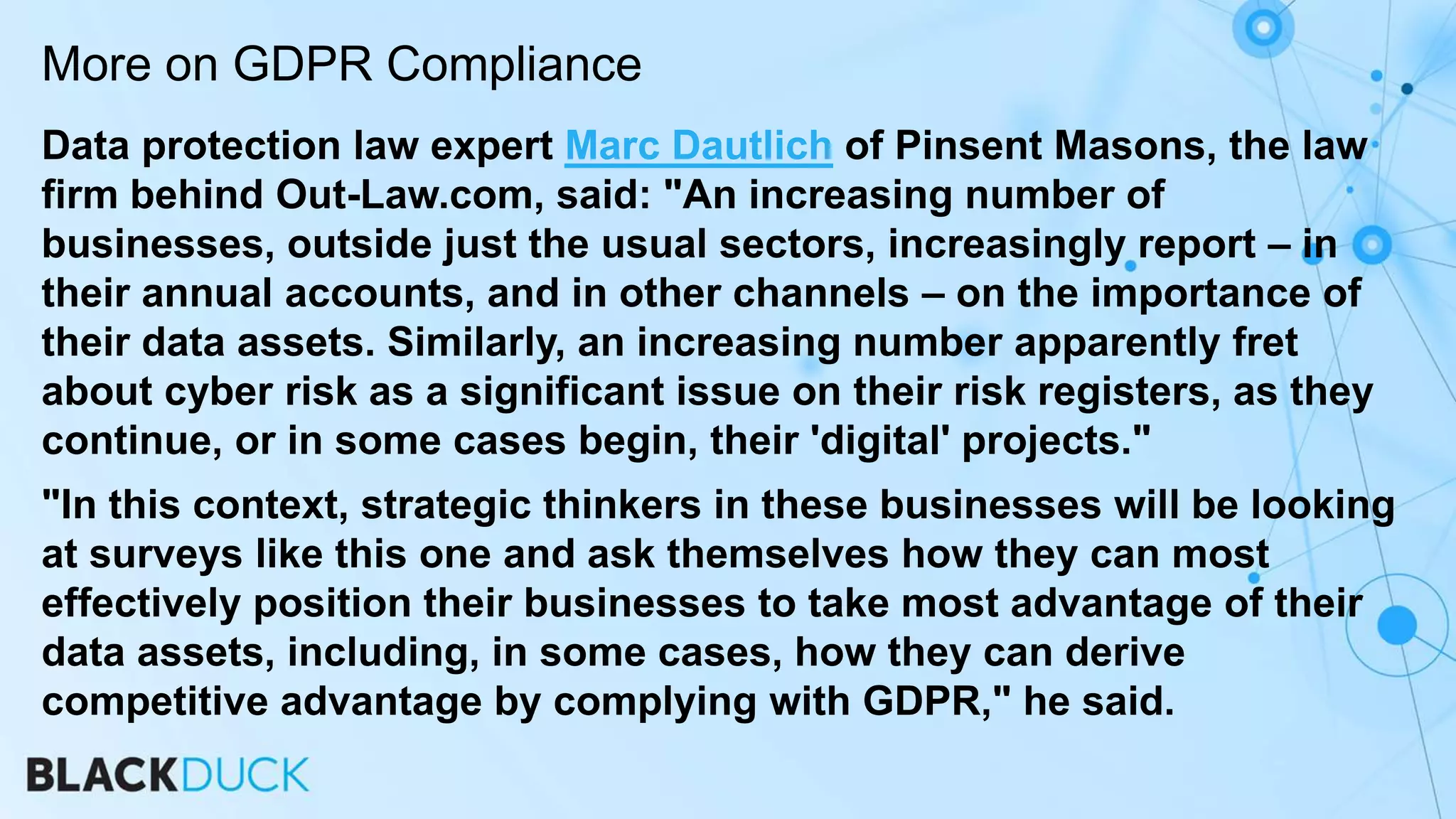 Data protection law expert Marc Dautlich of Pinsent Masons, the law
firm behind Out-Law.com, said: "An increasing number of
businesses, outside just the usual sectors, increasingly report – in
their annual accounts, and in other channels – on the importance of
their data assets. Similarly, an increasing number apparently fret
about cyber risk as a significant issue on their risk registers, as they
continue, or in some cases begin, their 'digital' projects."
"In this context, strategic thinkers in these businesses will be looking
at surveys like this one and ask themselves how they can most
effectively position their businesses to take most advantage of their
data assets, including, in some cases, how they can derive
competitive advantage by complying with GDPR," he said.
More on GDPR Compliance
 