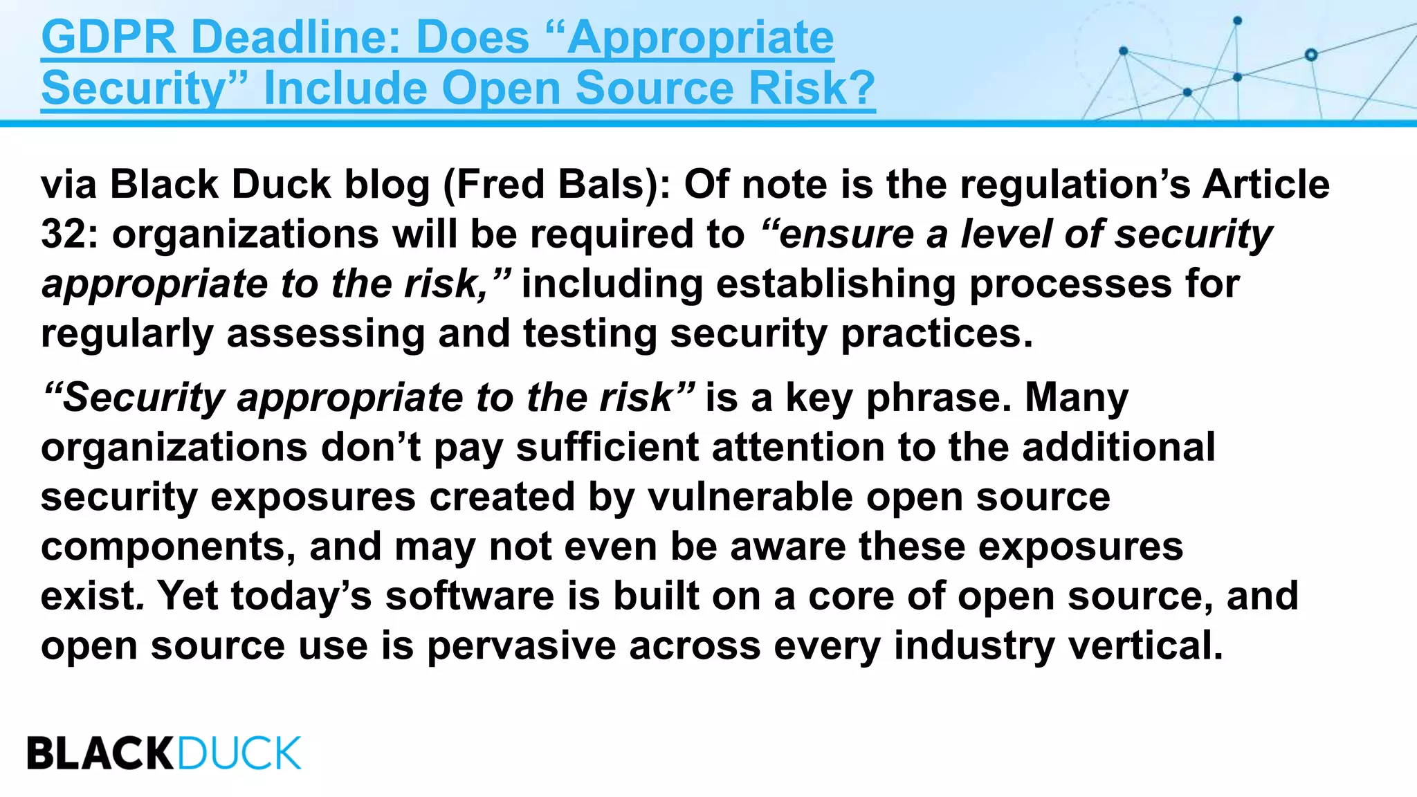 GDPR Deadline: Does “Appropriate
Security” Include Open Source Risk?
via Black Duck blog (Fred Bals): Of note is the regulation’s Article
32: organizations will be required to “ensure a level of security
appropriate to the risk,” including establishing processes for
regularly assessing and testing security practices.
“Security appropriate to the risk” is a key phrase. Many
organizations don’t pay sufficient attention to the additional
security exposures created by vulnerable open source
components, and may not even be aware these exposures
exist. Yet today’s software is built on a core of open source, and
open source use is pervasive across every industry vertical.
 