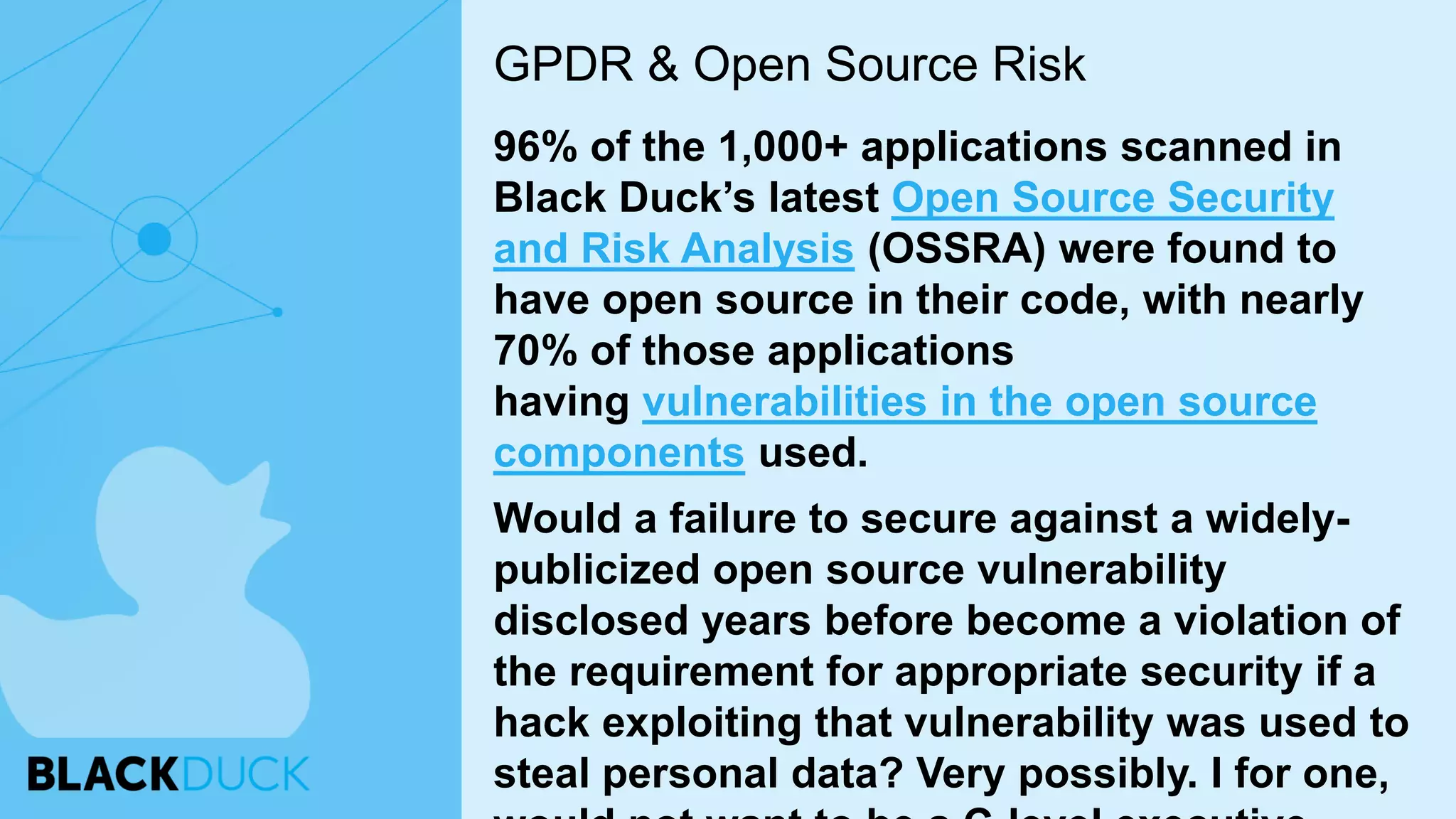 96% of the 1,000+ applications scanned in
Black Duck’s latest Open Source Security
and Risk Analysis (OSSRA) were found to
have open source in their code, with nearly
70% of those applications
having vulnerabilities in the open source
components used.
Would a failure to secure against a widely-
publicized open source vulnerability
disclosed years before become a violation of
the requirement for appropriate security if a
hack exploiting that vulnerability was used to
steal personal data? Very possibly. I for one,
GPDR & Open Source Risk
 