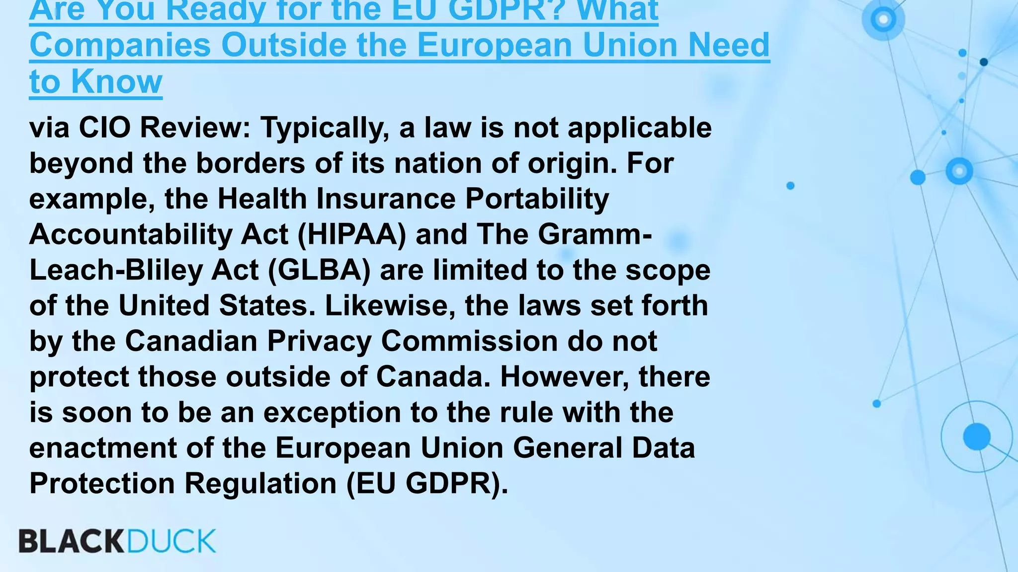 via CIO Review: Typically, a law is not applicable
beyond the borders of its nation of origin. For
example, the Health Insurance Portability
Accountability Act (HIPAA) and The Gramm-
Leach-Bliley Act (GLBA) are limited to the scope
of the United States. Likewise, the laws set forth
by the Canadian Privacy Commission do not
protect those outside of Canada. However, there
is soon to be an exception to the rule with the
enactment of the European Union General Data
Protection Regulation (EU GDPR).
Are You Ready for the EU GDPR? What
Companies Outside the European Union Need
to Know
 