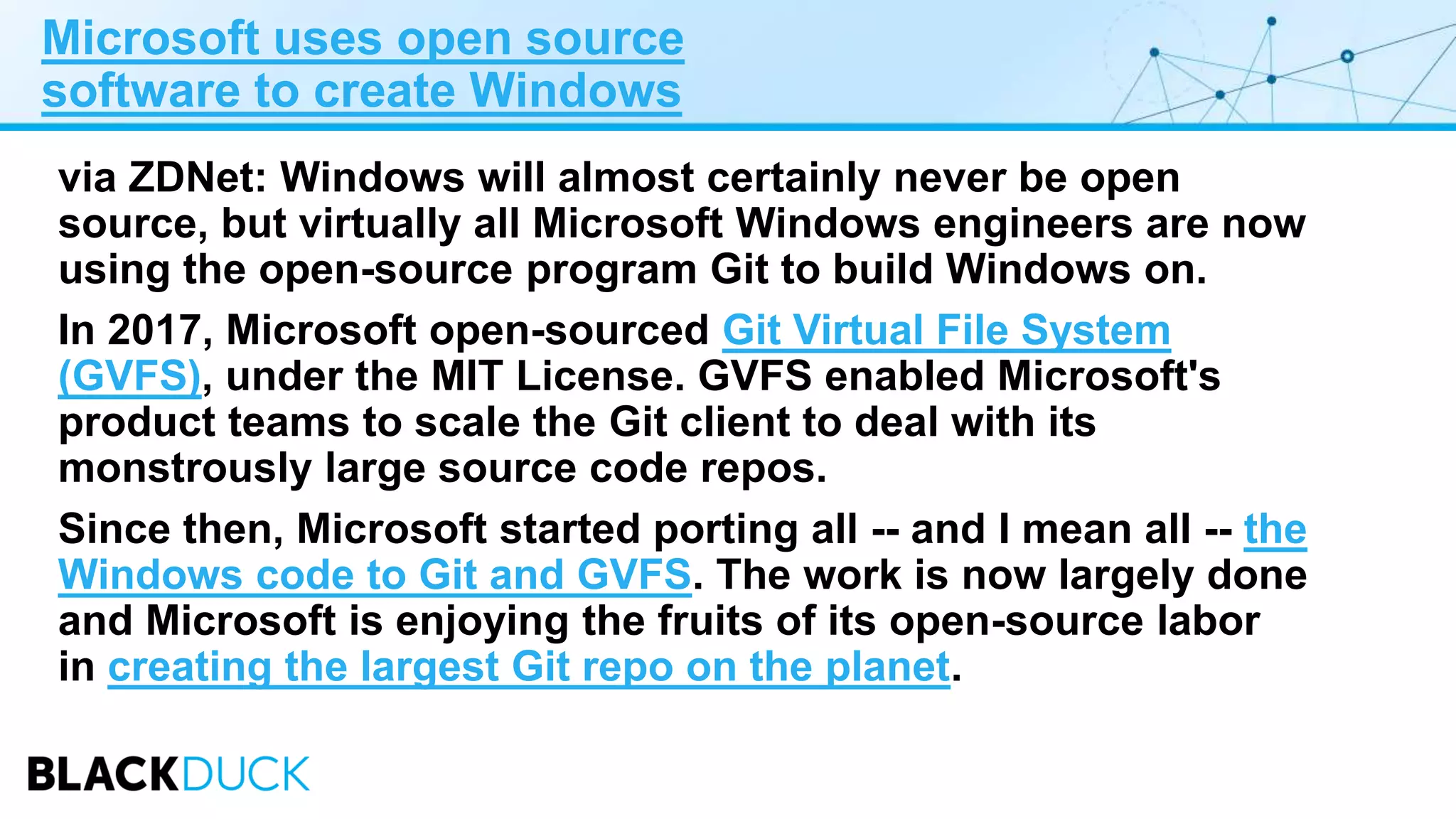 Microsoft uses open source
software to create Windows
via ZDNet: Windows will almost certainly never be open
source, but virtually all Microsoft Windows engineers are now
using the open-source program Git to build Windows on.
In 2017, Microsoft open-sourced Git Virtual File System
(GVFS), under the MIT License. GVFS enabled Microsoft's
product teams to scale the Git client to deal with its
monstrously large source code repos.
Since then, Microsoft started porting all -- and I mean all -- the
Windows code to Git and GVFS. The work is now largely done
and Microsoft is enjoying the fruits of its open-source labor
in creating the largest Git repo on the planet.
 
