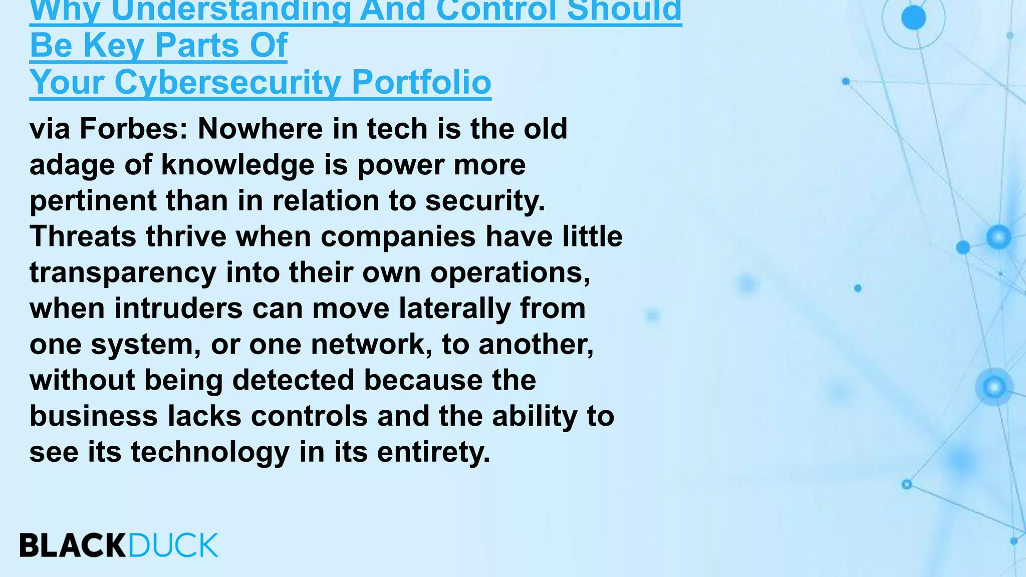 via Forbes: Nowhere in tech is the old
adage of knowledge is power more
pertinent than in relation to security.
Threats thrive when companies have little
transparency into their own operations,
when intruders can move laterally from
one system, or one network, to another,
without being detected because the
business lacks controls and the ability to
see its technology in its entirety.
Why Understanding And Control Should
Be Key Parts Of
Your Cybersecurity Portfolio
 