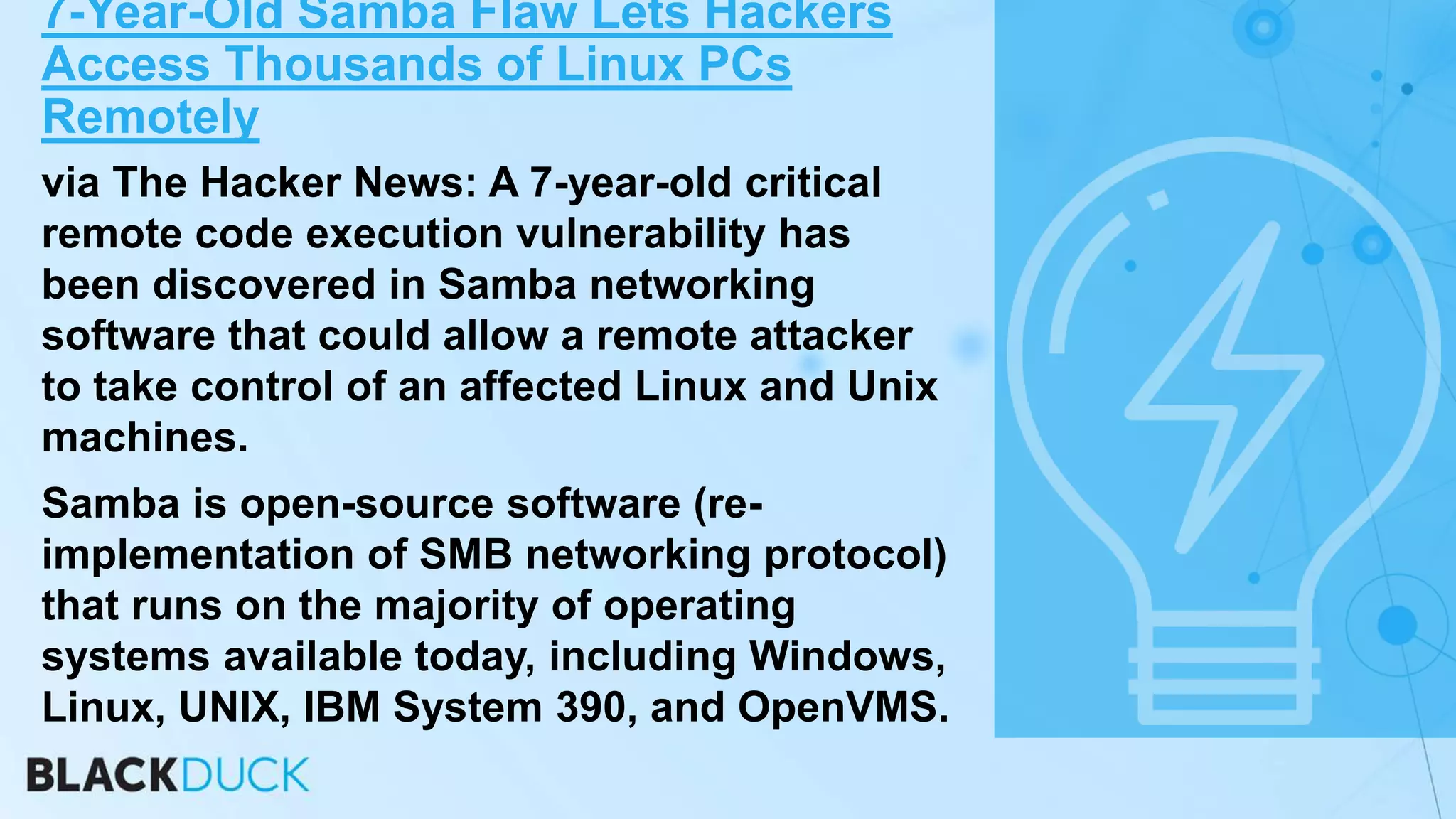 7-Year-Old Samba Flaw Lets Hackers
Access Thousands of Linux PCs
Remotely
via The Hacker News: A 7-year-old critical
remote code execution vulnerability has
been discovered in Samba networking
software that could allow a remote attacker
to take control of an affected Linux and Unix
machines.
Samba is open-source software (re-
implementation of SMB networking protocol)
that runs on the majority of operating
systems available today, including Windows,
Linux, UNIX, IBM System 390, and OpenVMS.
 
