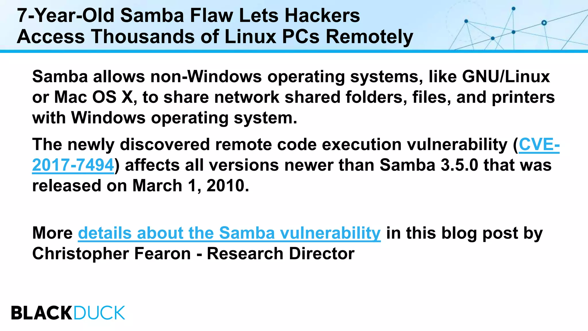 7-Year-Old Samba Flaw Lets Hackers
Access Thousands of Linux PCs Remotely
Samba allows non-Windows operating systems, like GNU/Linux
or Mac OS X, to share network shared folders, files, and printers
with Windows operating system.
The newly discovered remote code execution vulnerability (CVE-
2017-7494) affects all versions newer than Samba 3.5.0 that was
released on March 1, 2010.
More details about the Samba vulnerability in this blog post by
Christopher Fearon - Research Director
 