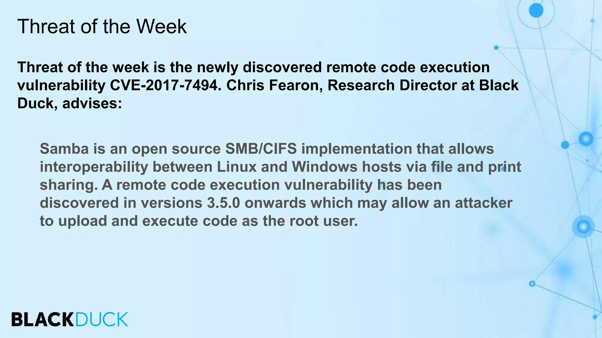 Threat of the week is the newly discovered remote code execution
vulnerability CVE-2017-7494. Chris Fearon, Research Director at Black
Duck, advises:
Samba is an open source SMB/CIFS implementation that allows
interoperability between Linux and Windows hosts via file and print
sharing. A remote code execution vulnerability has been
discovered in versions 3.5.0 onwards which may allow an attacker
to upload and execute code as the root user.
Threat of the Week
 