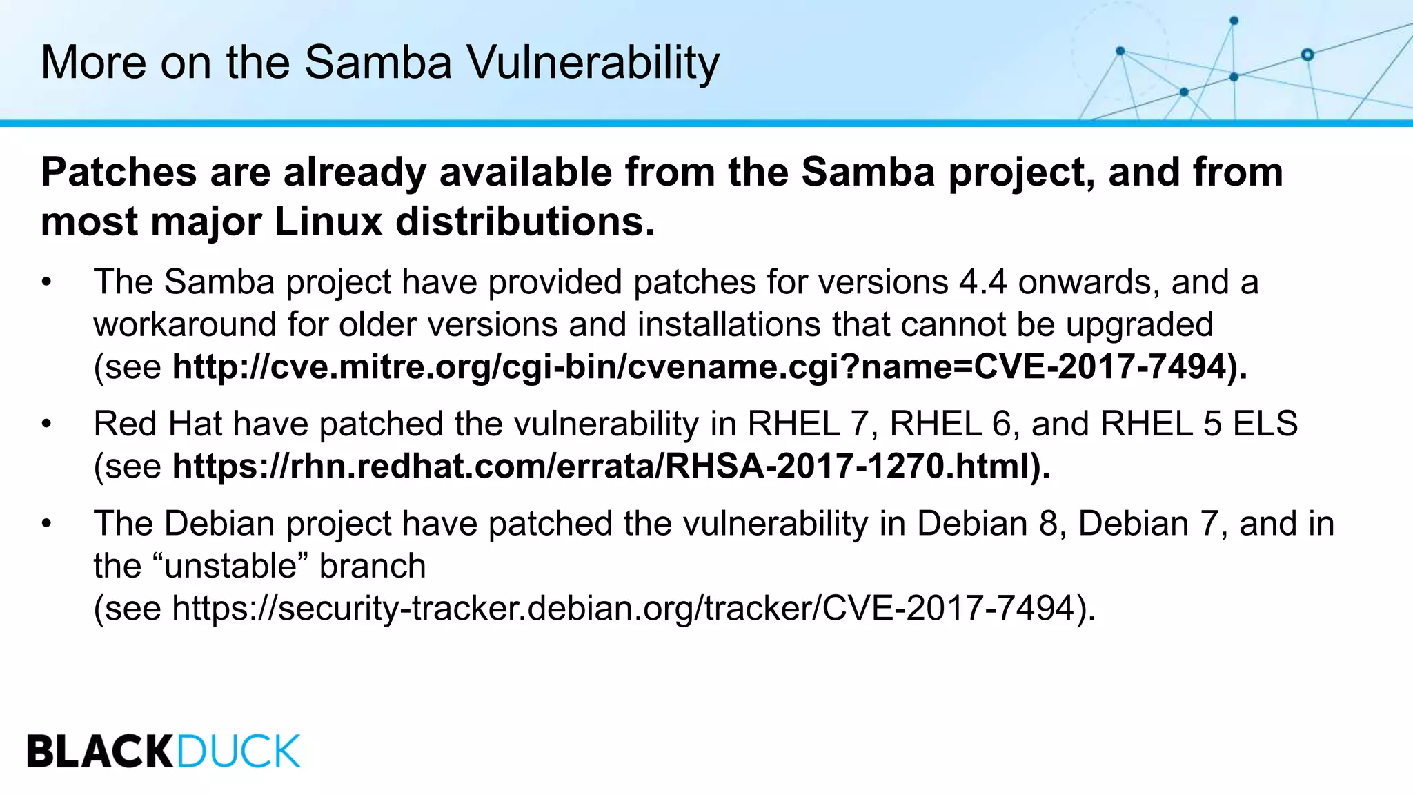 More on the Samba Vulnerability
Patches are already available from the Samba project, and from
most major Linux distributions.
• The Samba project have provided patches for versions 4.4 onwards, and a
workaround for older versions and installations that cannot be upgraded
(see http://cve.mitre.org/cgi-bin/cvename.cgi?name=CVE-2017-7494).
• Red Hat have patched the vulnerability in RHEL 7, RHEL 6, and RHEL 5 ELS
(see https://rhn.redhat.com/errata/RHSA-2017-1270.html).
• The Debian project have patched the vulnerability in Debian 8, Debian 7, and in
the “unstable” branch
(see https://security-tracker.debian.org/tracker/CVE-2017-7494).
 