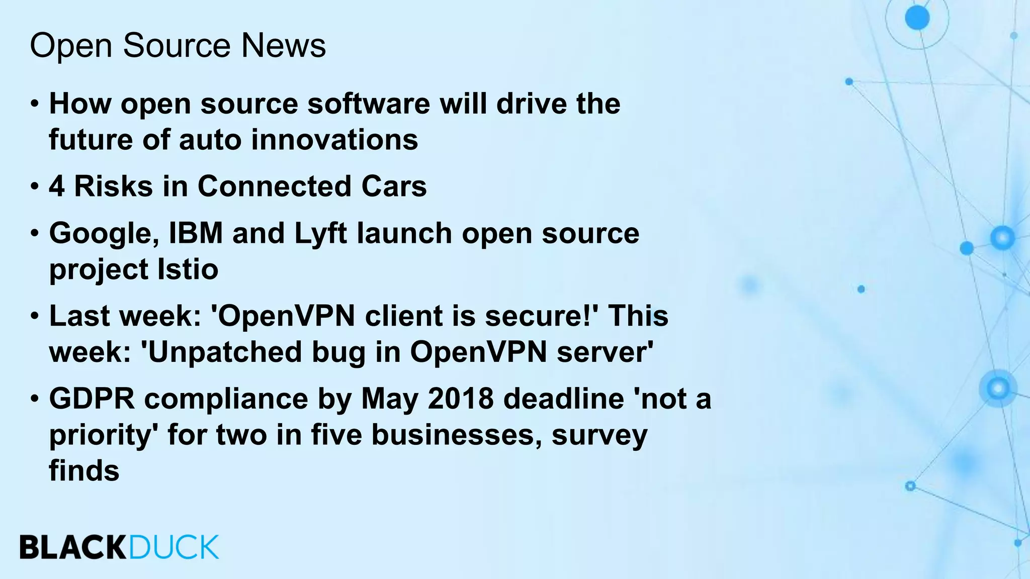 • How open source software will drive the
future of auto innovations
• 4 Risks in Connected Cars
• Google, IBM and Lyft launch open source
project Istio
• Last week: 'OpenVPN client is secure!' This
week: 'Unpatched bug in OpenVPN server'
• GDPR compliance by May 2018 deadline 'not a
priority' for two in five businesses, survey
finds
Open Source News
 