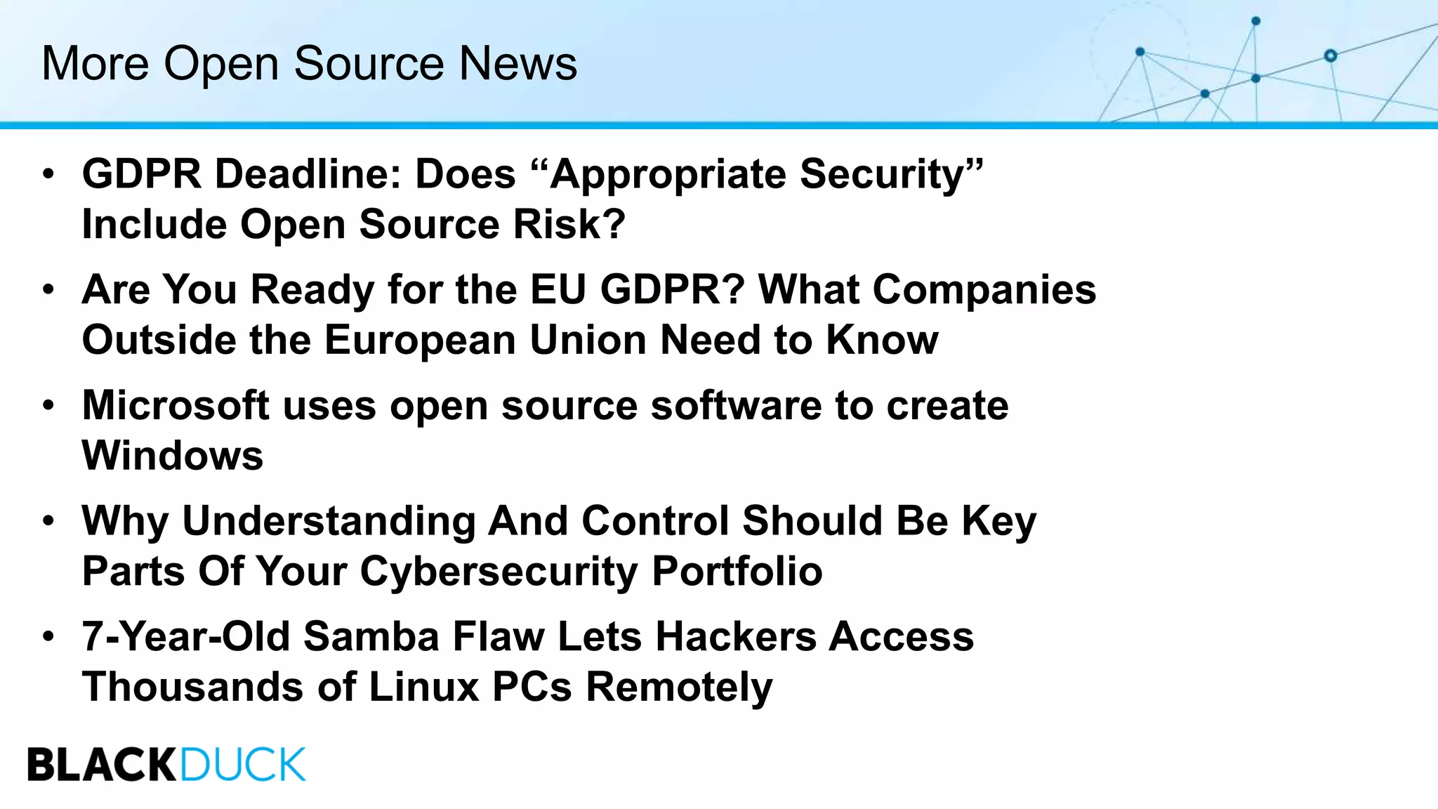 More Open Source News
• GDPR Deadline: Does “Appropriate Security”
Include Open Source Risk?
• Are You Ready for the EU GDPR? What Companies
Outside the European Union Need to Know
• Microsoft uses open source software to create
Windows
• Why Understanding And Control Should Be Key
Parts Of Your Cybersecurity Portfolio
• 7-Year-Old Samba Flaw Lets Hackers Access
Thousands of Linux PCs Remotely
 
