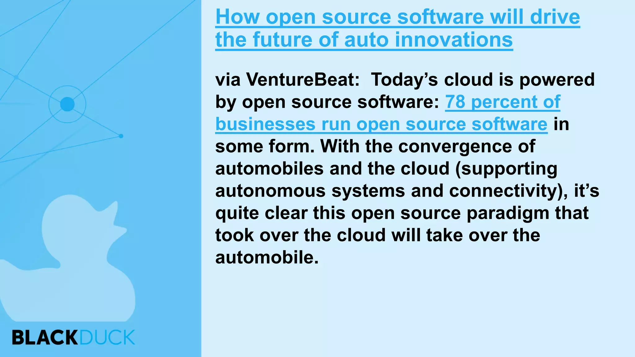 via VentureBeat: Today’s cloud is powered
by open source software: 78 percent of
businesses run open source software in
some form. With the convergence of
automobiles and the cloud (supporting
autonomous systems and connectivity), it’s
quite clear this open source paradigm that
took over the cloud will take over the
automobile.
How open source software will drive
the future of auto innovations
 