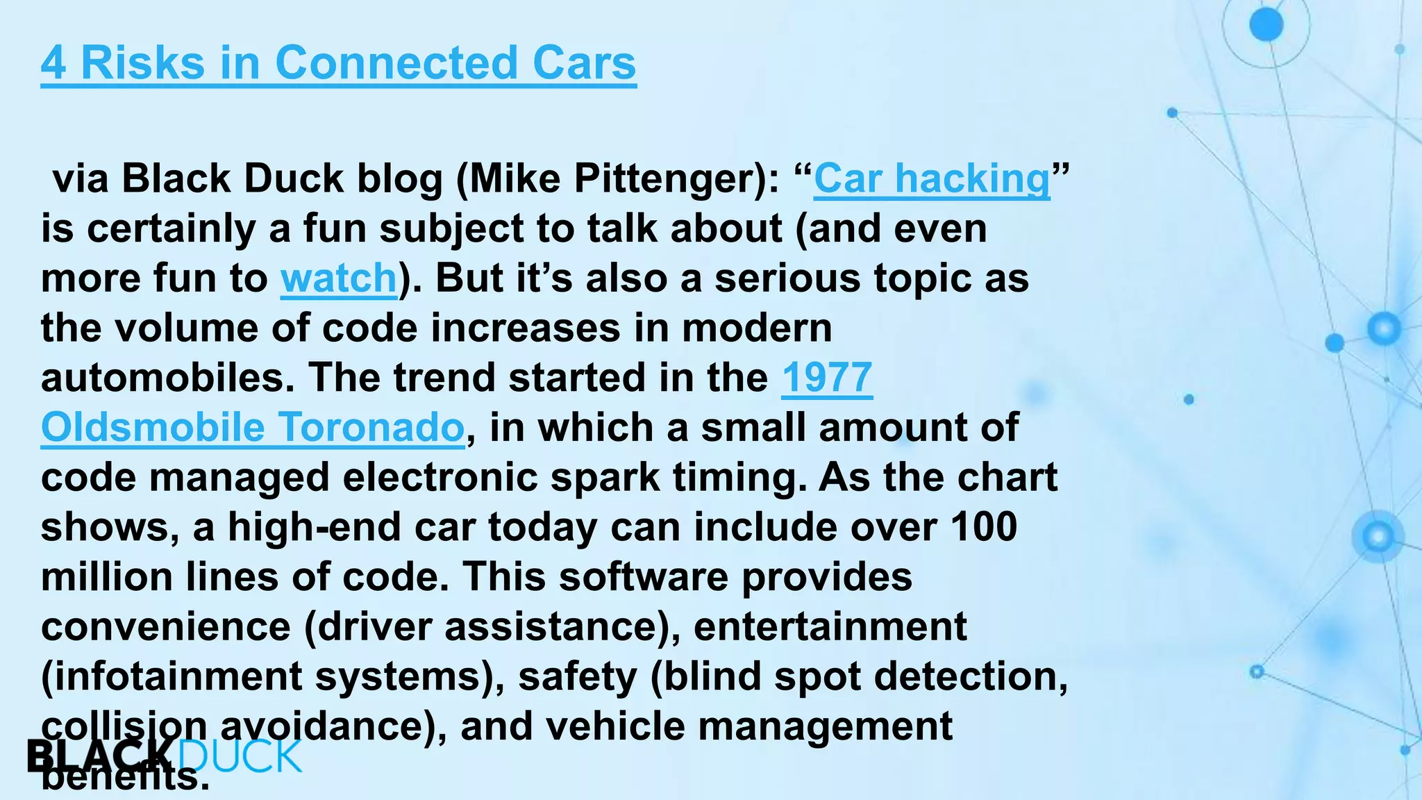via Black Duck blog (Mike Pittenger): “Car hacking”
is certainly a fun subject to talk about (and even
more fun to watch). But it’s also a serious topic as
the volume of code increases in modern
automobiles. The trend started in the 1977
Oldsmobile Toronado, in which a small amount of
code managed electronic spark timing. As the chart
shows, a high-end car today can include over 100
million lines of code. This software provides
convenience (driver assistance), entertainment
(infotainment systems), safety (blind spot detection,
collision avoidance), and vehicle management
benefits.
4 Risks in Connected Cars
 