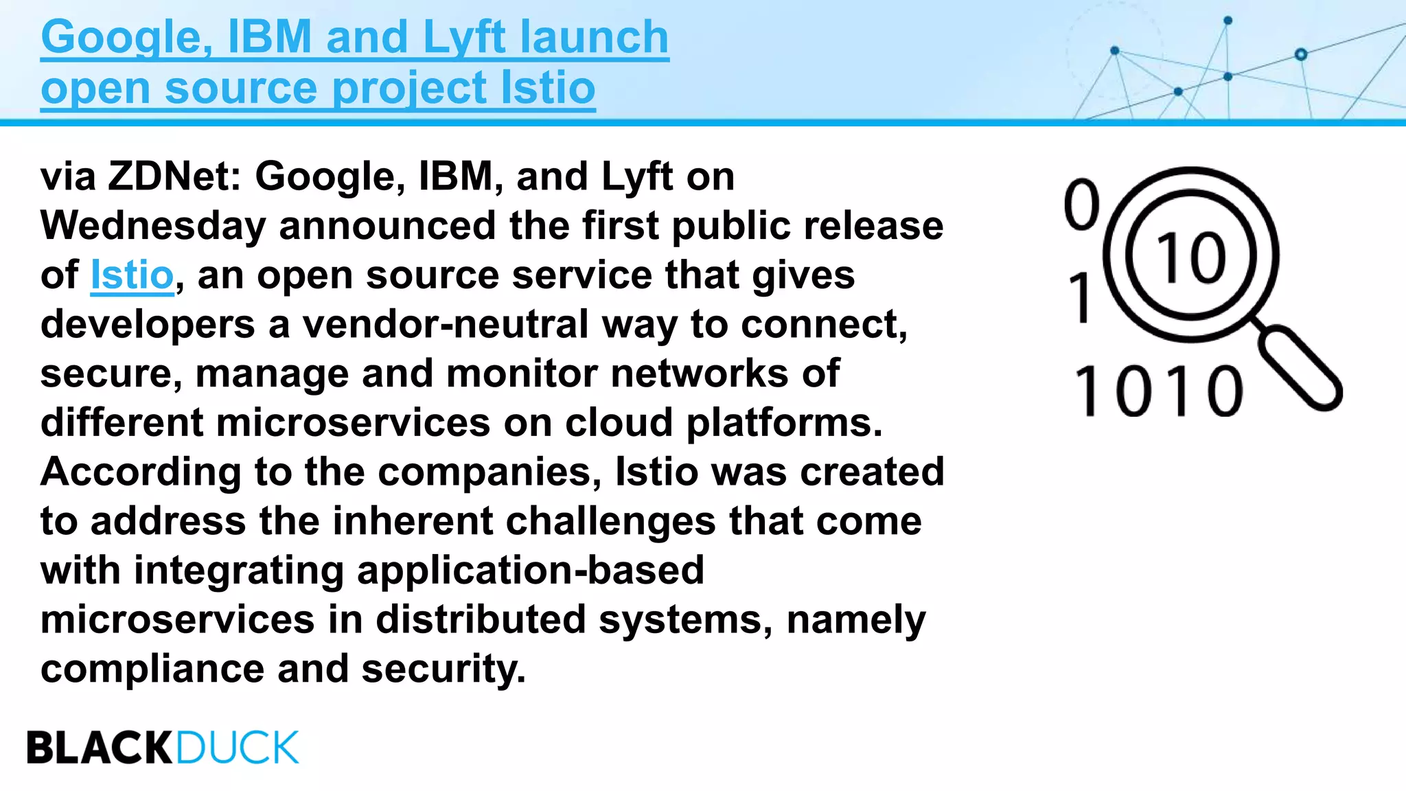 Google, IBM and Lyft launch
open source project Istio
via ZDNet: Google, IBM, and Lyft on
Wednesday announced the first public release
of Istio, an open source service that gives
developers a vendor-neutral way to connect,
secure, manage and monitor networks of
different microservices on cloud platforms.
According to the companies, Istio was created
to address the inherent challenges that come
with integrating application-based
microservices in distributed systems, namely
compliance and security.
 
