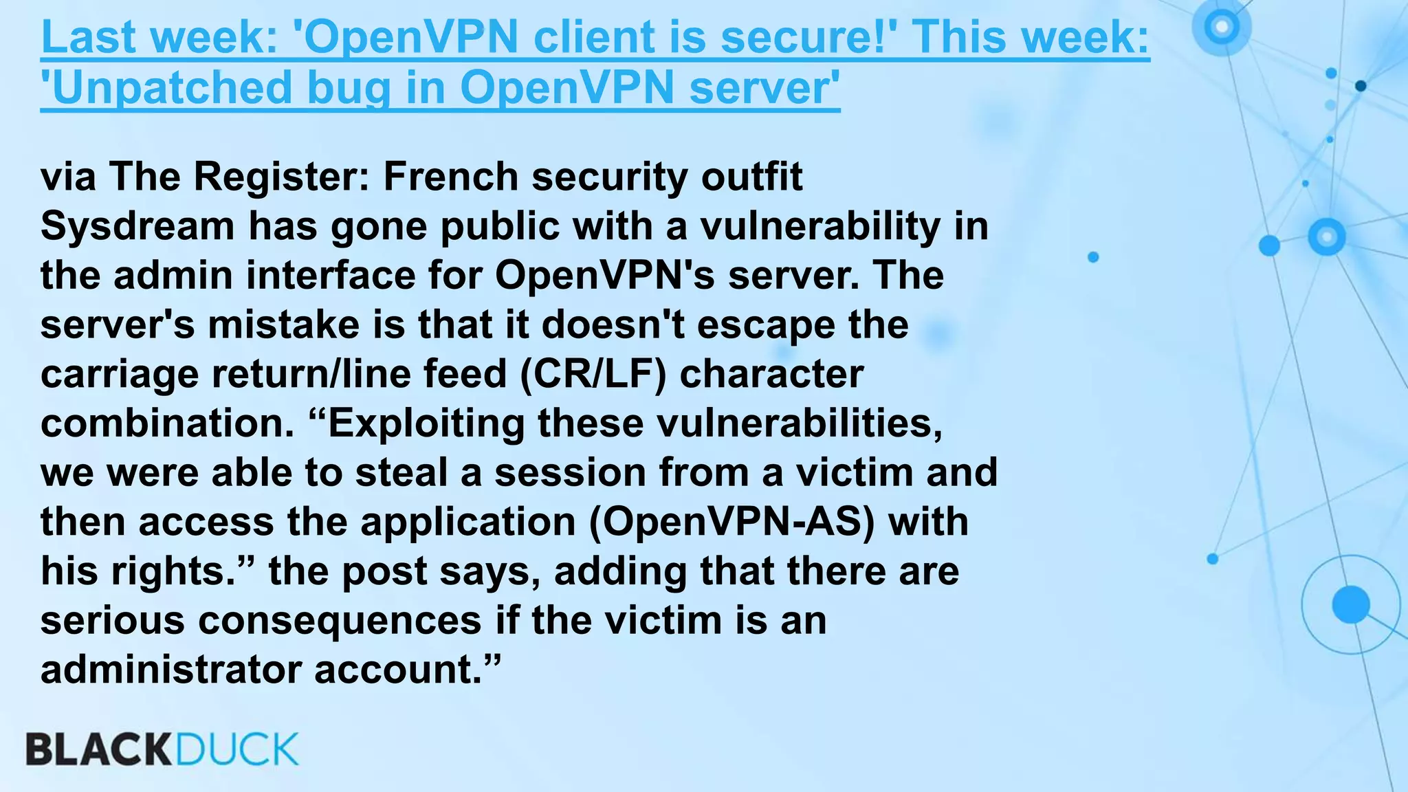 via The Register: French security outfit
Sysdream has gone public with a vulnerability in
the admin interface for OpenVPN's server. The
server's mistake is that it doesn't escape the
carriage return/line feed (CR/LF) character
combination. “Exploiting these vulnerabilities,
we were able to steal a session from a victim and
then access the application (OpenVPN-AS) with
his rights.” the post says, adding that there are
serious consequences if the victim is an
administrator account.”
Last week: 'OpenVPN client is secure!' This week:
'Unpatched bug in OpenVPN server'
 