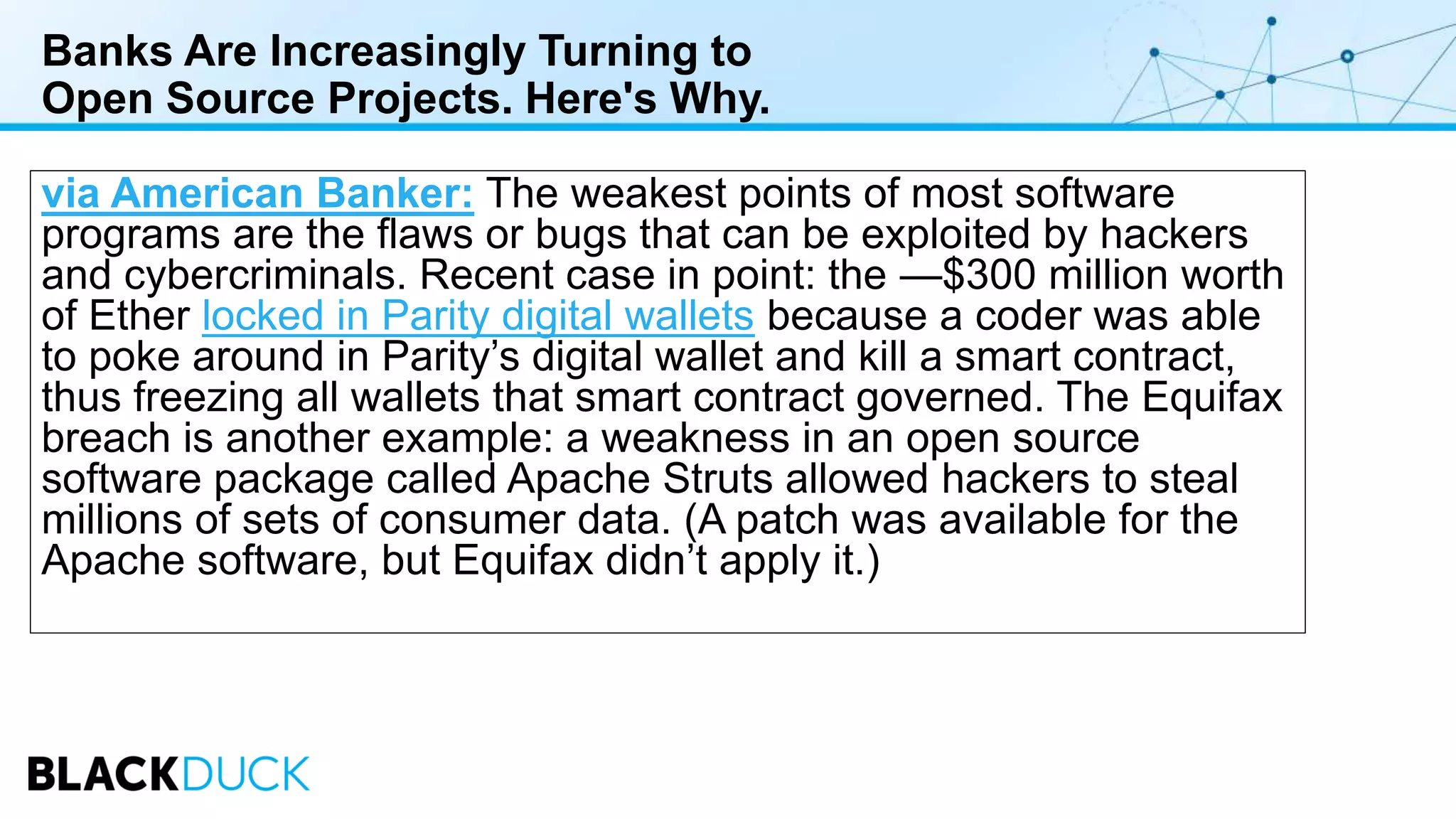 Banks Are Increasingly Turning to
Open Source Projects. Here's Why.
via American Banker: The weakest points of most software
programs are the flaws or bugs that can be exploited by hackers
and cybercriminals. Recent case in point: the —$300 million worth
of Ether locked in Parity digital wallets because a coder was able
to poke around in Parity’s digital wallet and kill a smart contract,
thus freezing all wallets that smart contract governed. The Equifax
breach is another example: a weakness in an open source
software package called Apache Struts allowed hackers to steal
millions of sets of consumer data. (A patch was available for the
Apache software, but Equifax didn’t apply it.)
 