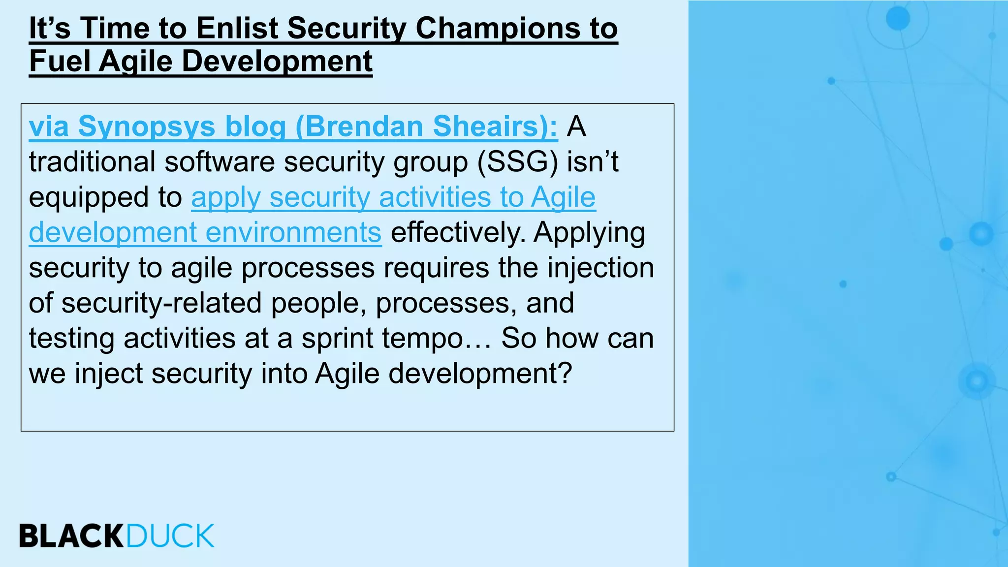 via Synopsys blog (Brendan Sheairs): A
traditional software security group (SSG) isn’t
equipped to apply security activities to Agile
development environments effectively. Applying
security to agile processes requires the injection
of security-related people, processes, and
testing activities at a sprint tempo… So how can
we inject security into Agile development?
It’s Time to Enlist Security Champions to
Fuel Agile Development
 