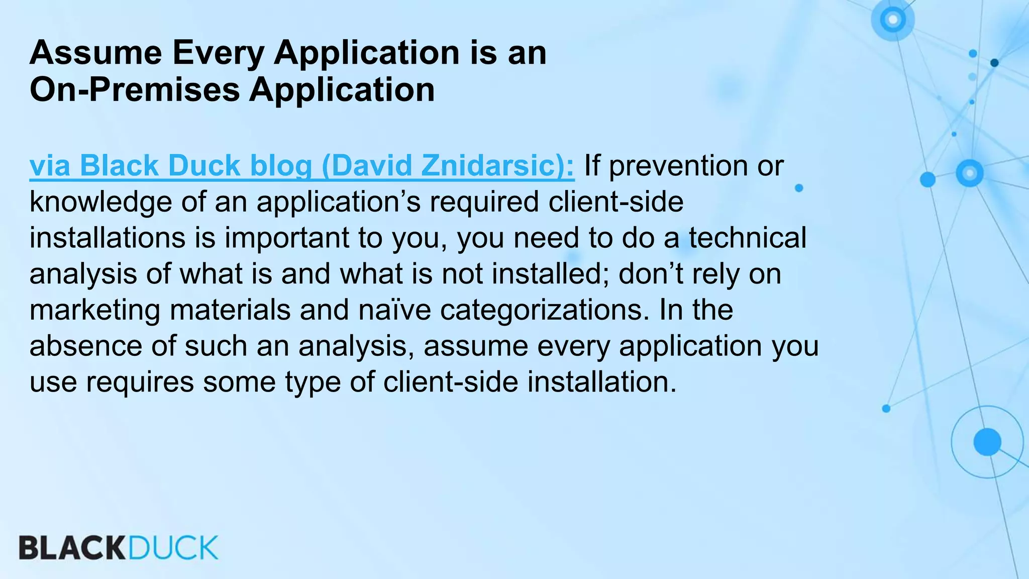 via Black Duck blog (David Znidarsic): If prevention or
knowledge of an application’s required client-side
installations is important to you, you need to do a technical
analysis of what is and what is not installed; don’t rely on
marketing materials and naïve categorizations. In the
absence of such an analysis, assume every application you
use requires some type of client-side installation.
Assume Every Application is an
On-Premises Application
 