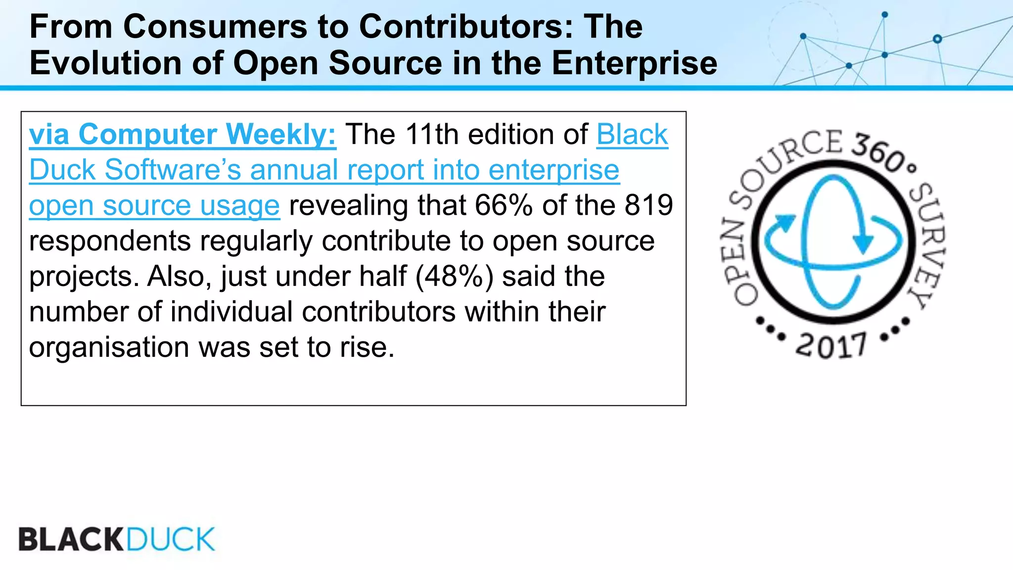 From Consumers to Contributors: The
Evolution of Open Source in the Enterprise
via Computer Weekly: The 11th edition of Black
Duck Software’s annual report into enterprise
open source usage revealing that 66% of the 819
respondents regularly contribute to open source
projects. Also, just under half (48%) said the
number of individual contributors within their
organisation was set to rise.
 