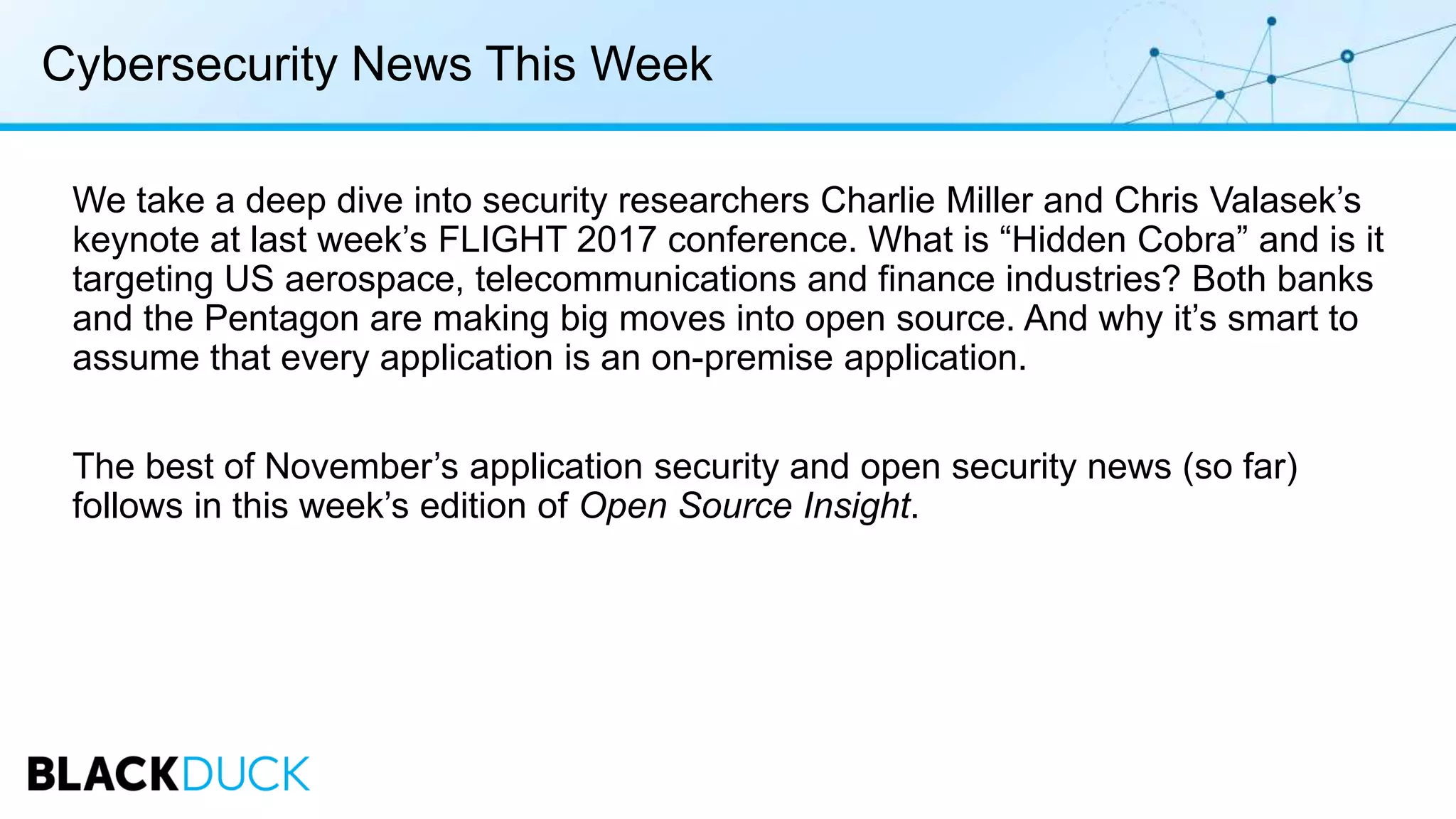 Cybersecurity News This Week
We take a deep dive into security researchers Charlie Miller and Chris Valasek’s
keynote at last week’s FLIGHT 2017 conference. What is “Hidden Cobra” and is it
targeting US aerospace, telecommunications and finance industries? Both banks
and the Pentagon are making big moves into open source. And why it’s smart to
assume that every application is an on-premise application.
The best of November’s application security and open security news (so far)
follows in this week’s edition of Open Source Insight.
 
