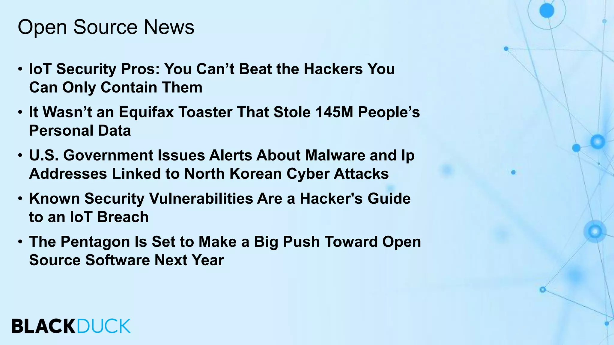 • IoT Security Pros: You Can’t Beat the Hackers You
Can Only Contain Them
• It Wasn’t an Equifax Toaster That Stole 145M People’s
Personal Data
• U.S. Government Issues Alerts About Malware and Ip
Addresses Linked to North Korean Cyber Attacks
• Known Security Vulnerabilities Are a Hacker's Guide
to an IoT Breach
• The Pentagon Is Set to Make a Big Push Toward Open
Source Software Next Year
Open Source News
 