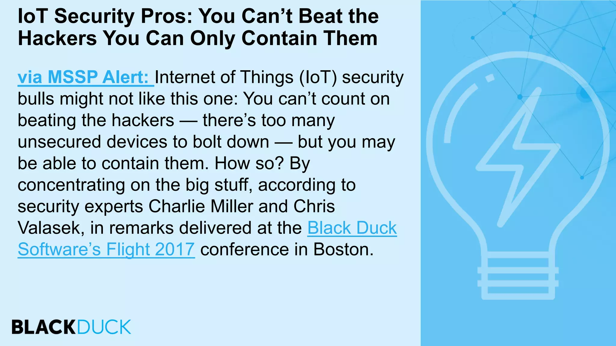 via MSSP Alert: Internet of Things (IoT) security
bulls might not like this one: You can’t count on
beating the hackers — there’s too many
unsecured devices to bolt down — but you may
be able to contain them. How so? By
concentrating on the big stuff, according to
security experts Charlie Miller and Chris
Valasek, in remarks delivered at the Black Duck
Software’s Flight 2017 conference in Boston.
IoT Security Pros: You Can’t Beat the
Hackers You Can Only Contain Them
 