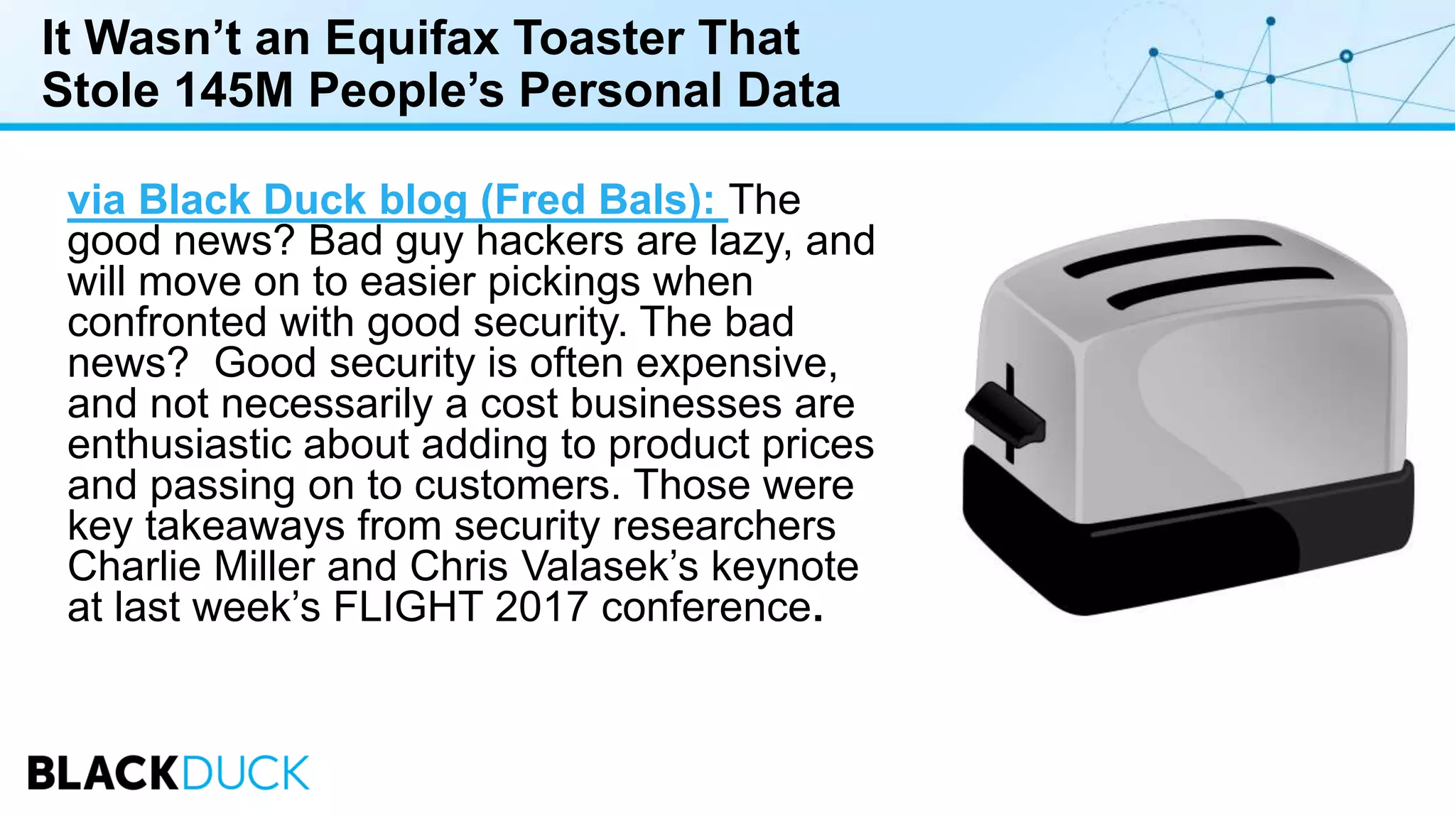 It Wasn’t an Equifax Toaster That
Stole 145M People’s Personal Data
via Black Duck blog (Fred Bals): The
good news? Bad guy hackers are lazy, and
will move on to easier pickings when
confronted with good security. The bad
news? Good security is often expensive,
and not necessarily a cost businesses are
enthusiastic about adding to product prices
and passing on to customers. Those were
key takeaways from security researchers
Charlie Miller and Chris Valasek’s keynote
at last week’s FLIGHT 2017 conference.
 