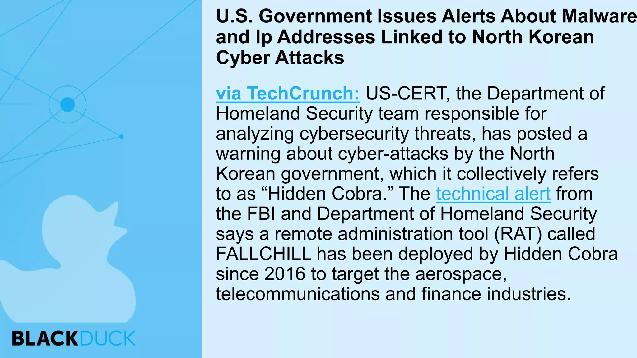 via TechCrunch: US-CERT, the Department of
Homeland Security team responsible for
analyzing cybersecurity threats, has posted a
warning about cyber-attacks by the North
Korean government, which it collectively refers
to as “Hidden Cobra.” The technical alert from
the FBI and Department of Homeland Security
says a remote administration tool (RAT) called
FALLCHILL has been deployed by Hidden Cobra
since 2016 to target the aerospace,
telecommunications and finance industries.
U.S. Government Issues Alerts About Malware
and Ip Addresses Linked to North Korean
Cyber Attacks
 