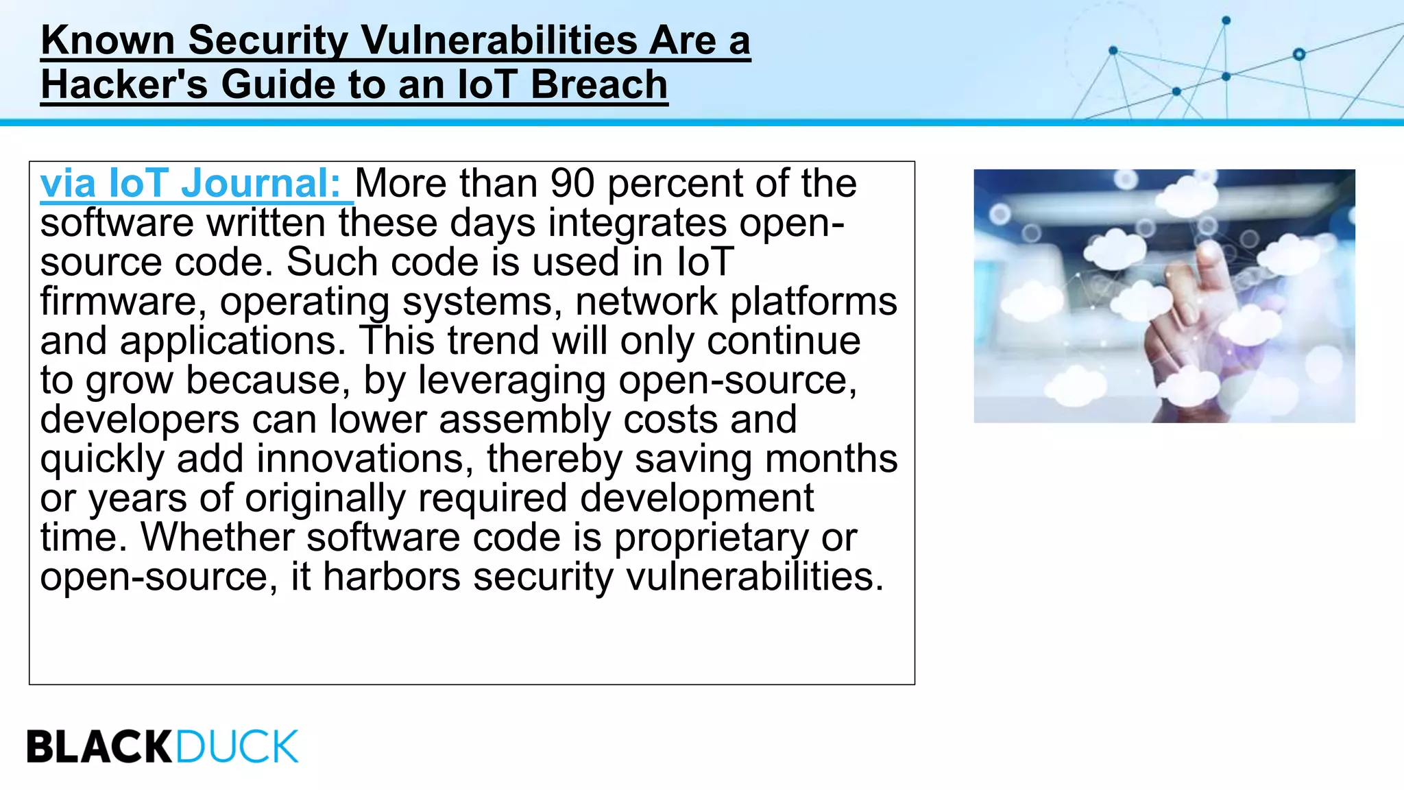 Known Security Vulnerabilities Are a
Hacker's Guide to an IoT Breach
via IoT Journal: More than 90 percent of the
software written these days integrates open-
source code. Such code is used in IoT
firmware, operating systems, network platforms
and applications. This trend will only continue
to grow because, by leveraging open-source,
developers can lower assembly costs and
quickly add innovations, thereby saving months
or years of originally required development
time. Whether software code is proprietary or
open-source, it harbors security vulnerabilities.
 
