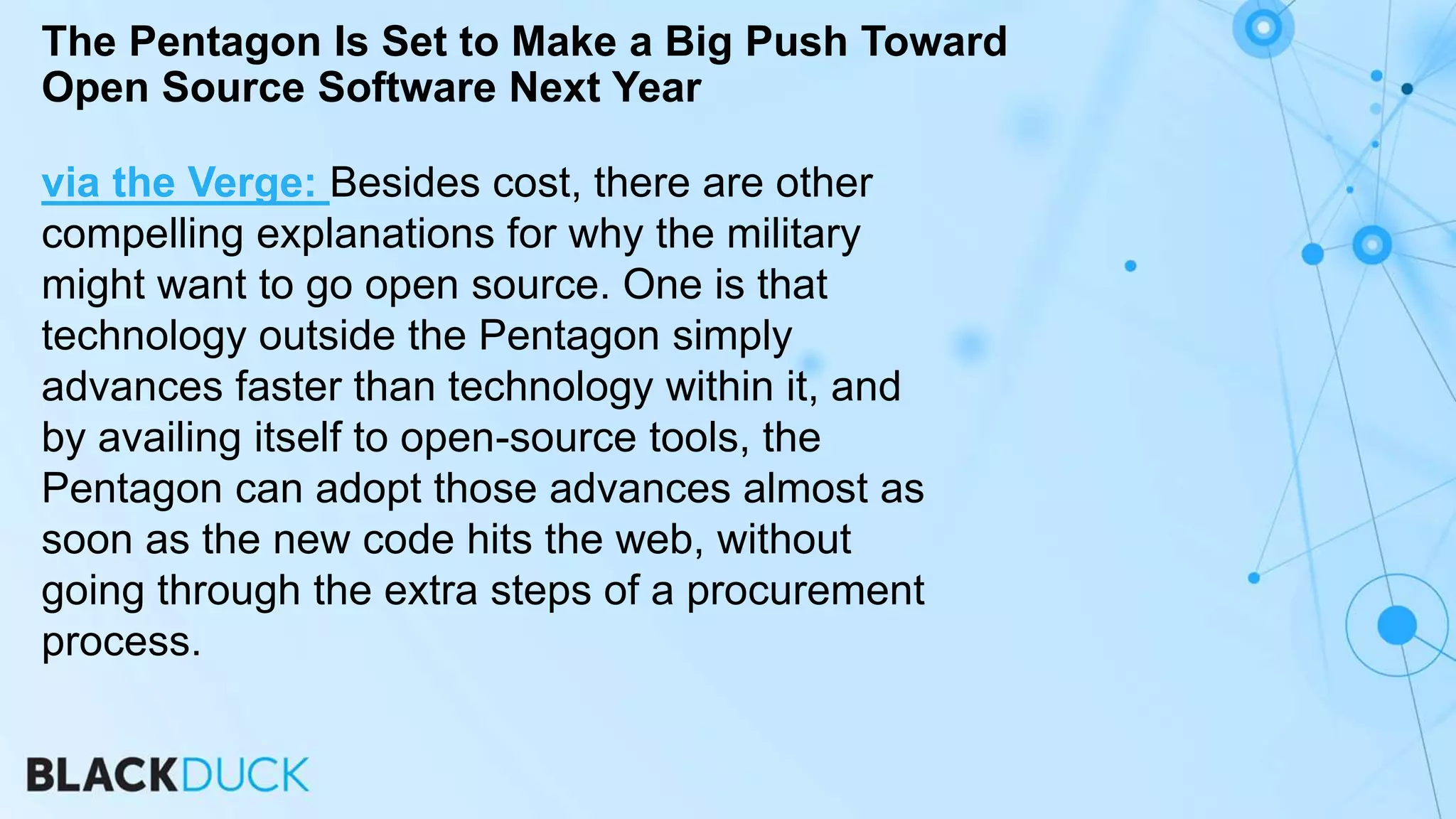 via the Verge: Besides cost, there are other
compelling explanations for why the military
might want to go open source. One is that
technology outside the Pentagon simply
advances faster than technology within it, and
by availing itself to open-source tools, the
Pentagon can adopt those advances almost as
soon as the new code hits the web, without
going through the extra steps of a procurement
process.
The Pentagon Is Set to Make a Big Push Toward
Open Source Software Next Year
 