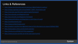 Contoso
S u i t e s
Links & References
• https://www.internetsociety.org/tutorials/your-digital-footprint-matters/
• https://owasp.org/www-pdf-archive/OWASP_OSINT_Presentation.pdf
• https://tools.kali.org/information-gathering/osrframework
• https://securitytrails.com/blog/osint-tools
• https://securitytrails.com/blog/osint-framework
• https://www.sentinelone.com/blog/what-is-osint-how-is-it-used/
• https://osintframework.com/
• https://www.osinttechniques.com/
• https://medium.com/the-first-digit/osint-how-to-find-information-on-anyone-5029a3c7fd56
• https://www.aware-online.com/en/osint-tutorials/
• https://osintcurio.us/2018/12/27/the-puppeteer/
• https://www.secjuice.com/the-art-of-the-sock-osint-humint/
Copyright of the Cybersecmentorship.org
 