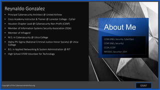 Contoso
S u i t e s
Reynaldo Gonzalez
• Principal Cybersecurity Architect @ United Airlines
• Cisco Academy Instructor & Trainer @ Lonestar College - CyFair
• Houston Chapter Lead @ Cybersecurity Non-Profit (CSNP)
• Member of Information Systems Security Association (ISSA)
• Member of Infragard
• M.S. in Cybersecurity @ Utica College
• Alpha Phi Sigma (National Criminal Justice Honor Society) @ Utica
College
• B.S. in Applied Networking & System Administration @ RIT
• High School STEM Volunteer for Technology
About Me
CCNA (R&S, Security, CyberOps)
CCNP (R&S, Security)
CCDA, CCDP
INFOSEC, Security+, CEH
OSINT
Copyright of the Cybersecmentorship.org
 