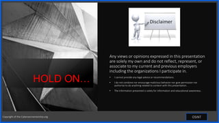 Contoso
S u i t e s
Any views or opinions expressed in this presentation
are solely my own and do not reflect, represent, or
associate to my current and previous employers
including the organizations I participate in.
• I cannot provide any legal advice or recommendations.
• I do not condone nor encourage malicious behavior nor give permission nor
authorize to do anything related to content with this presentation.
• The information presented is solely for information and educational awareness.
HOLD ON…
OSINT
Copyright of the Cybersecmentorship.org
 