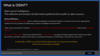 Contoso
S u i t e s
What is OSINT?
OSINT
Open-source intelligence…
The collection and analysis of information gathered from public or open sources…
Various definitions…
“publicly available information that is collected, exploited, and disseminated in a timely manner to an appropriate
audience for the purpose of addressing a specific intelligence requirement.”
“open source acquisition involves procuring verbal, written, or electronically transmitted material that can be obtained
legally…”
“any and all information that can be derived from overt collection: all types of media, government reports and other
documents, scientific research and reports, commercial vendors of information, the Internet, and so on…”
So basically…OSINT is used for finding information on anyone and anything
that is free and publicly available.
Source: https://en.wikipedia.org/wiki/Open-source_intelligence
Copyright of the Cybersecmentorship.org
 