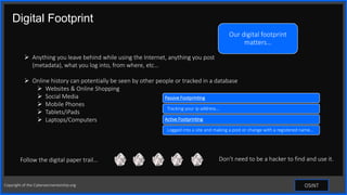 Contoso
S u i t e s
Digital Footprint
OSINT
 Anything you leave behind while using the Internet, anything you post
(metadata), what you log into, from where, etc…
 Online history can potentially be seen by other people or tracked in a database
 Websites & Online Shopping
 Social Media
 Mobile Phones
 Tablets/iPads
 Laptops/Computers
Our digital footprint
matters…
Passive Footprinting
Tracking your ip address…
Active Footprinting
Logged into a site and making a post or change with a registered name…
Follow the digital paper trail… Don’t need to be a hacker to find and use it.
Copyright of the Cybersecmentorship.org
 