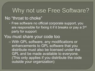 Most popular Web server on the InternetWhy use Free Software?FreedomIf you are a coder, you can modify the software any way you like to do anything you wantIf you are a user, you can install the software on anything you like, as many times as you like (No CD keys or “activation”)FreeSoftware is freely available at no costWhy not use Free Software?No “throat to choke”Free software no official corporate support, you are responsible for fixing it if it breaks or pay a 3rd party for supportYou must share your code tooWith GPL software, any modifications or enhancements to GPL software that you distribute must also be licensed under the GPL and be made available to everyone. (This only applies if you distribute the code outside your organization)Open Source In The EnterpriseWhere We Are Today