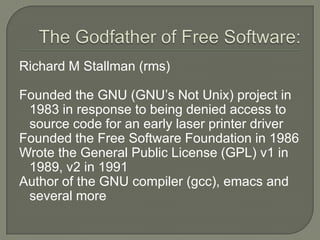 The Godfather of Free Software:Richard M Stallman (rms)Founded the GNU (GNU’s Not Unix) project in 1983 in response to being denied access to source code for an early laser printer driverFounded the Free Software Foundation in 1986Wrote the General Public License (GPL) v1 in 1989, v2 in 1991Author of the GNU compiler (gcc), emacs and several more