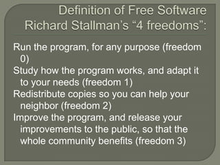 Definition of Free SoftwareRichard Stallman’s “4 freedoms”: Run the program, for any purpose (freedom 0)Study how the program works, and adapt it to your needs (freedom 1)Redistribute copies so you can help your neighbor (freedom 2)Improve the program, and release your improvements to the public, so that the whole community benefits (freedom 3)